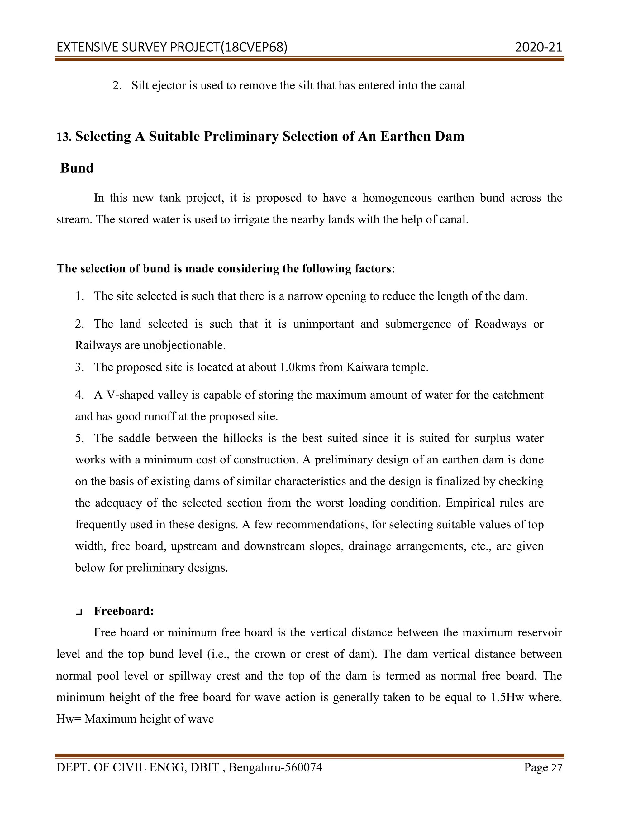 EXTENSIVE SURVEY PROJECT(18CVEP68) 2020-21
DEPT. OF CIVIL ENGG, DBIT , Bengaluru-560074 Page 27
2. Silt ejector is used to remove the silt that has entered into the canal
13. Selecting A Suitable Preliminary Selection of An Earthen Dam
Bund
In this new tank project, it is proposed to have a homogeneous earthen bund across the
stream. The stored water is used to irrigate the nearby lands with the help of canal.
The selection of bund is made considering the following factors:
1. The site selected is such that there is a narrow opening to reduce the length of the dam.
2. The land selected is such that it is unimportant and submergence of Roadways or
Railways are unobjectionable.
3. The proposed site is located at about 1.0kms from Kaiwara temple.
4. A V-shaped valley is capable of storing the maximum amount of water for the catchment
and has good runoff at the proposed site.
5. The saddle between the hillocks is the best suited since it is suited for surplus water
works with a minimum cost of construction. A preliminary design of an earthen dam is done
on the basis of existing dams of similar characteristics and the design is finalized by checking
the adequacy of the selected section from the worst loading condition. Empirical rules are
frequently used in these designs. A few recommendations, for selecting suitable values of top
width, free board, upstream and downstream slopes, drainage arrangements, etc., are given
below for preliminary designs.
 Freeboard:
Free board or minimum free board is the vertical distance between the maximum reservoir
level and the top bund level (i.e., the crown or crest of dam). The dam vertical distance between
normal pool level or spillway crest and the top of the dam is termed as normal free board. The
minimum height of the free board for wave action is generally taken to be equal to 1.5Hw where.
Hw= Maximum height of wave
 