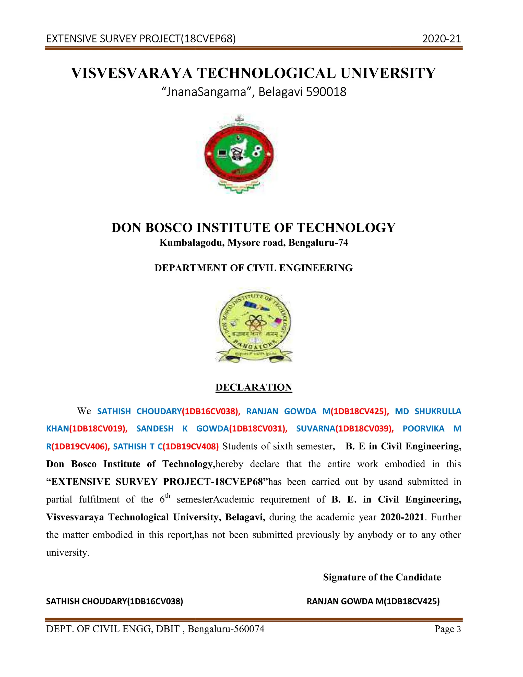 EXTENSIVE SURVEY PROJECT(18CVEP68) 2020
DEPT. OF CIVIL ENGG, DBIT , Bengaluru
VISVESVARAYA TECHNOL
“JnanaSangama
DON BOSCO INSTITUTE OF TECHNOLOGY
Kumbalagodu, Mysore road, Bengaluru
DEPARTMENT OF CIVIL ENGINEERING
We SATHISH CHOUDARY(1DB16CV038),
KHAN(1DB18CV019), SANDESH K GOWDA
R(1DB19CV406), SATHISH T C(1DB19CV408)
Don Bosco Institute of Technology,
“EXTENSIVE SURVEY PROJECT
partial fulfilment of the 6th
semesterAcademic requirement of
Visvesvaraya Technological Universi
the matter embodied in this report,has not been submitted previously by anybody or to any other
university.
SATHISH CHOUDARY(1DB16CV038)
(18CVEP68) 2020
CIVIL ENGG, DBIT , Bengaluru-560074
VISVESVARAYA TECHNOLOGICAL UNIVERSITY
JnanaSangama”, Belagavi 590018
DON BOSCO INSTITUTE OF TECHNOLOGY
Kumbalagodu, Mysore road, Bengaluru-74
DEPARTMENT OF CIVIL ENGINEERING
DECLARATION
(1DB16CV038), RANJAN GOWDA M(1DB18CV425),
SANDESH K GOWDA(1DB18CV031), SUVARNA(1DB18CV039),
(1DB19CV408) Students of sixth semester, B. E in Civil Engineering,
Don Bosco Institute of Technology,hereby declare that the entire work embodied in this
“EXTENSIVE SURVEY PROJECT-18CVEP68”has been carried out by usand submitted in
semesterAcademic requirement of B. E. in Civil Engineering,
Visvesvaraya Technological University, Belagavi, during the academic year 2020
the matter embodied in this report,has not been submitted previously by anybody or to any other
Signature of the Candidate
RANJAN GOWDA M(1DB18CV425
(18CVEP68) 2020-21
Page 3
OGICAL UNIVERSITY
DON BOSCO INSTITUTE OF TECHNOLOGY
MD SHUKRULLA
(1DB18CV039), POORVIKA M
, B. E in Civil Engineering,
hereby declare that the entire work embodied in this
has been carried out by usand submitted in
B. E. in Civil Engineering,
2020-2021. Further
the matter embodied in this report,has not been submitted previously by anybody or to any other
Signature of the Candidate
1DB18CV425)
 