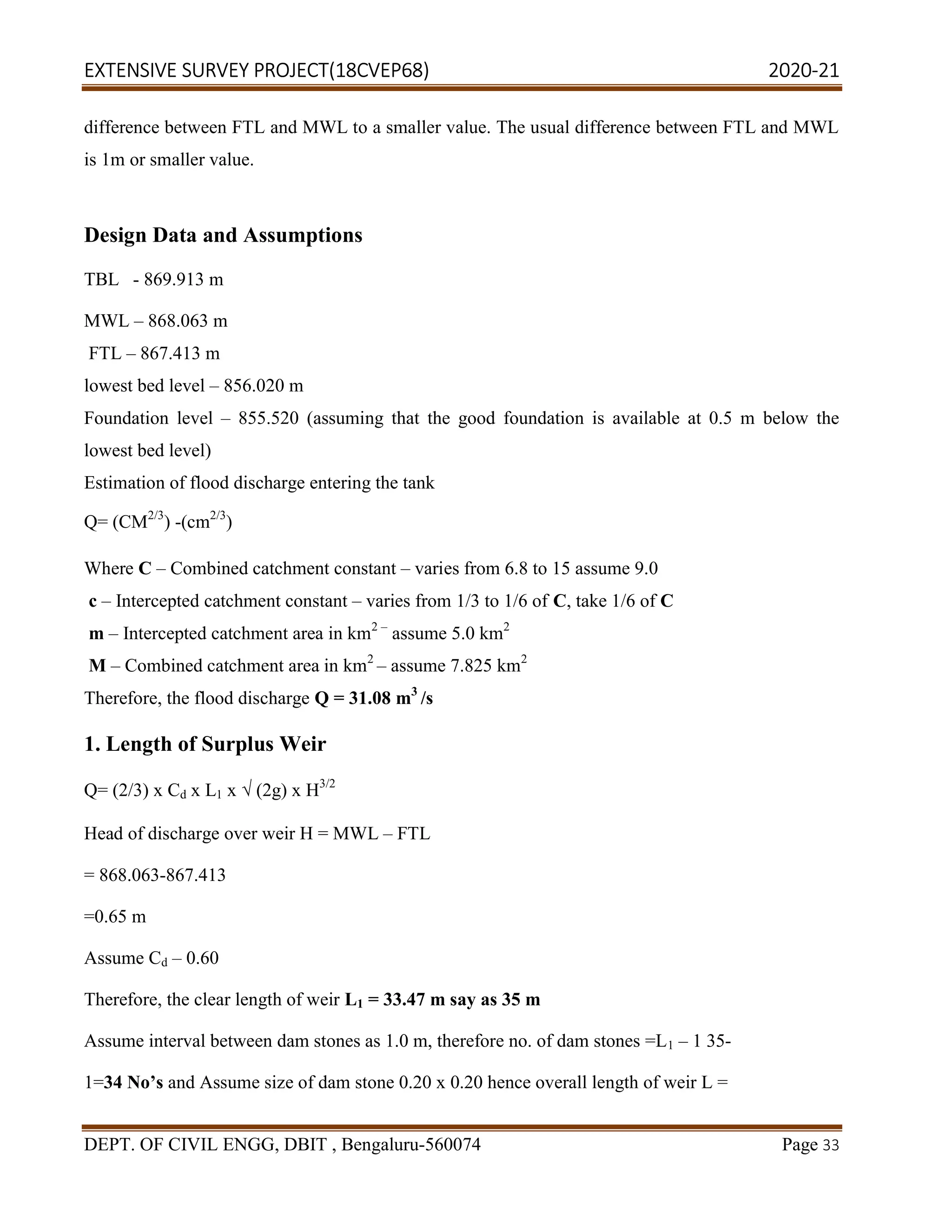 EXTENSIVE SURVEY PROJECT(18CVEP68) 2020-21
DEPT. OF CIVIL ENGG, DBIT , Bengaluru-560074 Page 33
difference between FTL and MWL to a smaller value. The usual difference between FTL and MWL
is 1m or smaller value.
Design Data and Assumptions
TBL - 869.913 m
MWL – 868.063 m
FTL – 867.413 m
lowest bed level – 856.020 m
Foundation level – 855.520 (assuming that the good foundation is available at 0.5 m below the
lowest bed level)
Estimation of flood discharge entering the tank
Q= (CM2/3
) -(cm2/3
)
Where C – Combined catchment constant – varies from 6.8 to 15 assume 9.0
c – Intercepted catchment constant – varies from 1/3 to 1/6 of C, take 1/6 of C
m – Intercepted catchment area in km2 –
assume 5.0 km2
M – Combined catchment area in km2
– assume 7.825 km2
Therefore, the flood discharge Q = 31.08 m3
/s
1. Length of Surplus Weir
Q= (2/3) x Cd x L1 x √ (2g) x H3/2
Head of discharge over weir H = MWL – FTL
= 868.063-867.413
=0.65 m
Assume Cd – 0.60
Therefore, the clear length of weir L1 = 33.47 m say as 35 m
Assume interval between dam stones as 1.0 m, therefore no. of dam stones =L1 – 1 35-
1=34 No’s and Assume size of dam stone 0.20 x 0.20 hence overall length of weir L =
 