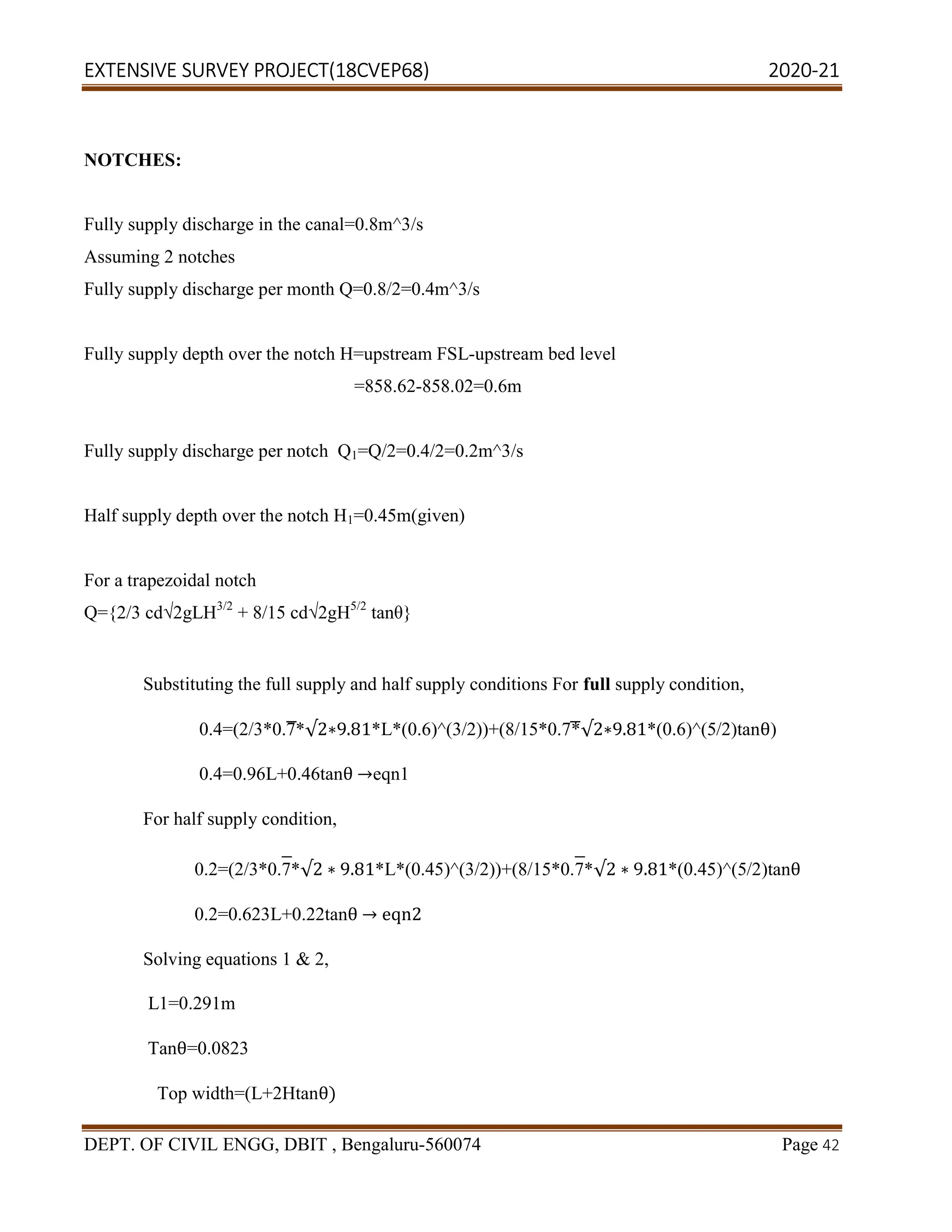 EXTENSIVE SURVEY PROJECT(18CVEP68) 2020-21
DEPT. OF CIVIL ENGG, DBIT , Bengaluru-560074 Page 42
NOTCHES:
Fully supply discharge in the canal=0.8m^3/s
Assuming 2 notches
Fully supply discharge per month Q=0.8/2=0.4m^3/s
Fully supply depth over the notch H=upstream FSL-upstream bed level
=858.62-858.02=0.6m
Fully supply discharge per notch Q1=Q/2=0.4/2=0.2m^3/s
Half supply depth over the notch H1=0.45m(given)
For a trapezoidal notch
Q={2/3 cd√2gLH3/2
+ 8/15 cd√2gH5/2
tanθ}
Substituting the full supply and half supply conditions For full supply condition,
0.4=(2/3*0.7*√2∗9.81*L*(0.6)^(3/2))+(8/15*0.7*√2∗9.81*(0.6)^(5/2)tanθ)
0.4=0.96L+0.46tanθ →eqn1
For half supply condition,
0.2=(2/3*0.7*√2 ∗ 9.81*L*(0.45)^(3/2))+(8/15*0.7*√2 ∗ 9.81*(0.45)^(5/2)tanθ
0.2=0.623L+0.22tanθ → eqn2
Solving equations 1 & 2,
L1=0.291m
Tanθ=0.0823
Top width=(L+2Htanθ)
 
