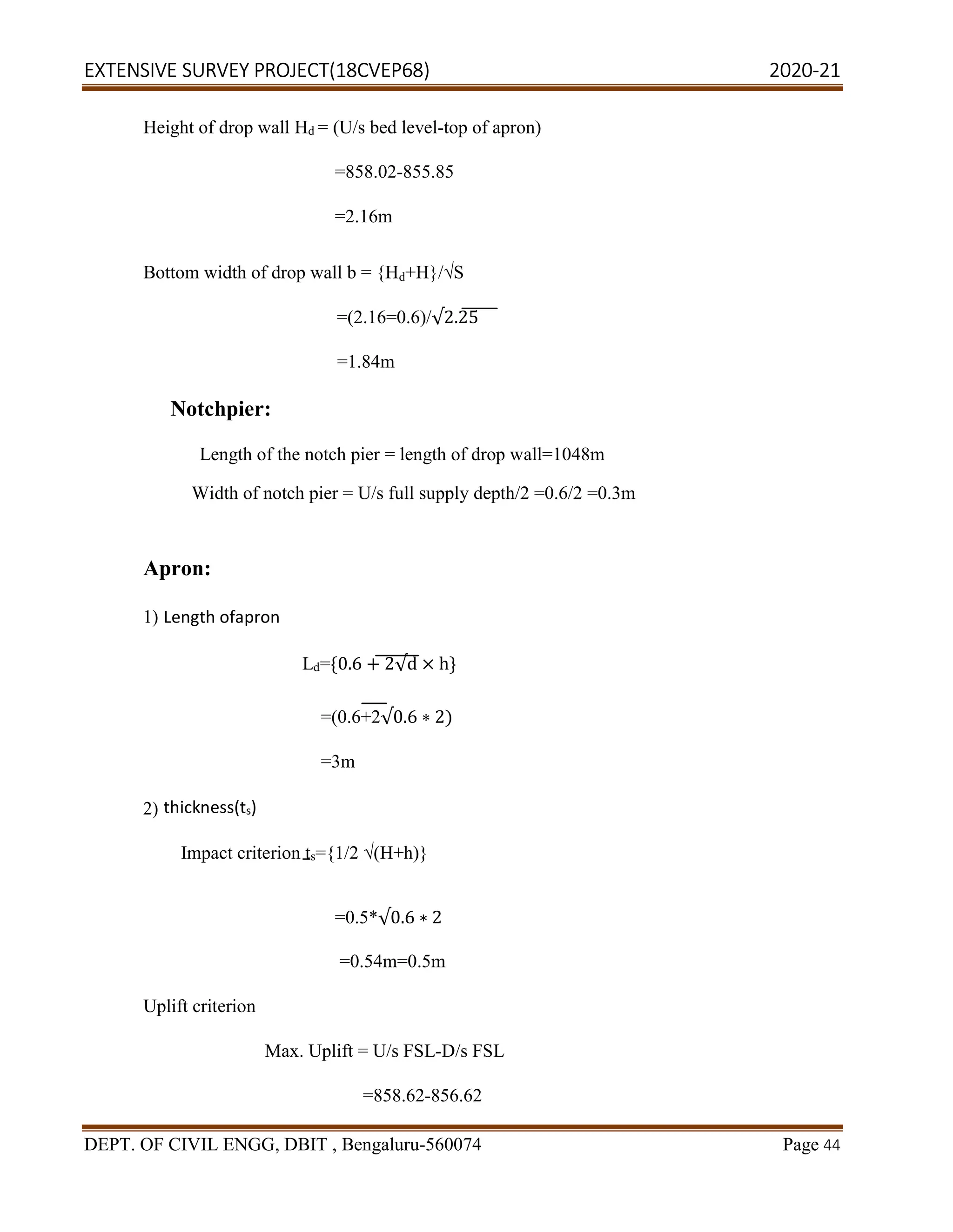 EXTENSIVE SURVEY PROJECT(18CVEP68) 2020-21
DEPT. OF CIVIL ENGG, DBIT , Bengaluru-560074 Page 44
Height of drop wall Hd = (U/s bed level-top of apron)
=858.02-855.85
=2.16m
Bottom width of drop wall b = {Hd+H}/√S
=(2.16=0.6)/√2.25
=1.84m
Notchpier:
Length of the notch pier = length of drop wall=1048m
Width of notch pier = U/s full supply depth/2 =0.6/2 =0.3m
Apron:
1) Length ofapron
Ld={0.6 + 2√d × h}
=(0.6+2√0.6 ∗ 2)
=3m
2) thickness(ts)
Impact criterion ts={1/2 √(H+h)}
=0.5*√0.6 ∗ 2
=0.54m=0.5m
Uplift criterion
Max. Uplift = U/s FSL-D/s FSL
=858.62-856.62
 
