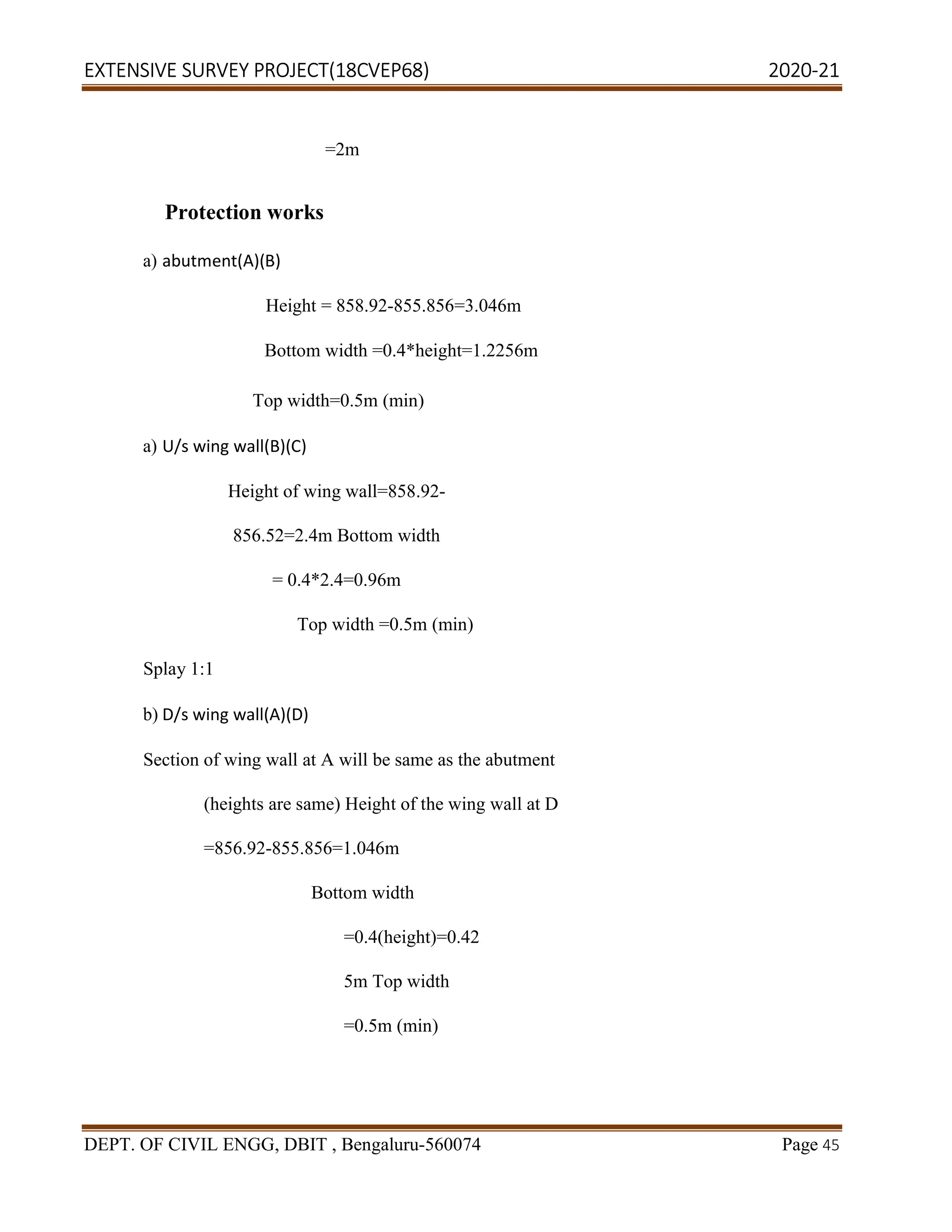 EXTENSIVE SURVEY PROJECT(18CVEP68) 2020-21
DEPT. OF CIVIL ENGG, DBIT , Bengaluru-560074 Page 45
=2m
Protection works
a) abutment(A)(B)
Height = 858.92-855.856=3.046m
Bottom width =0.4*height=1.2256m
Top width=0.5m (min)
a) U/s wing wall(B)(C)
Height of wing wall=858.92-
856.52=2.4m Bottom width
= 0.4*2.4=0.96m
Top width =0.5m (min)
Splay 1:1
b) D/s wing wall(A)(D)
Section of wing wall at A will be same as the abutment
(heights are same) Height of the wing wall at D
=856.92-855.856=1.046m
Bottom width
=0.4(height)=0.42
5m Top width
=0.5m (min)
 