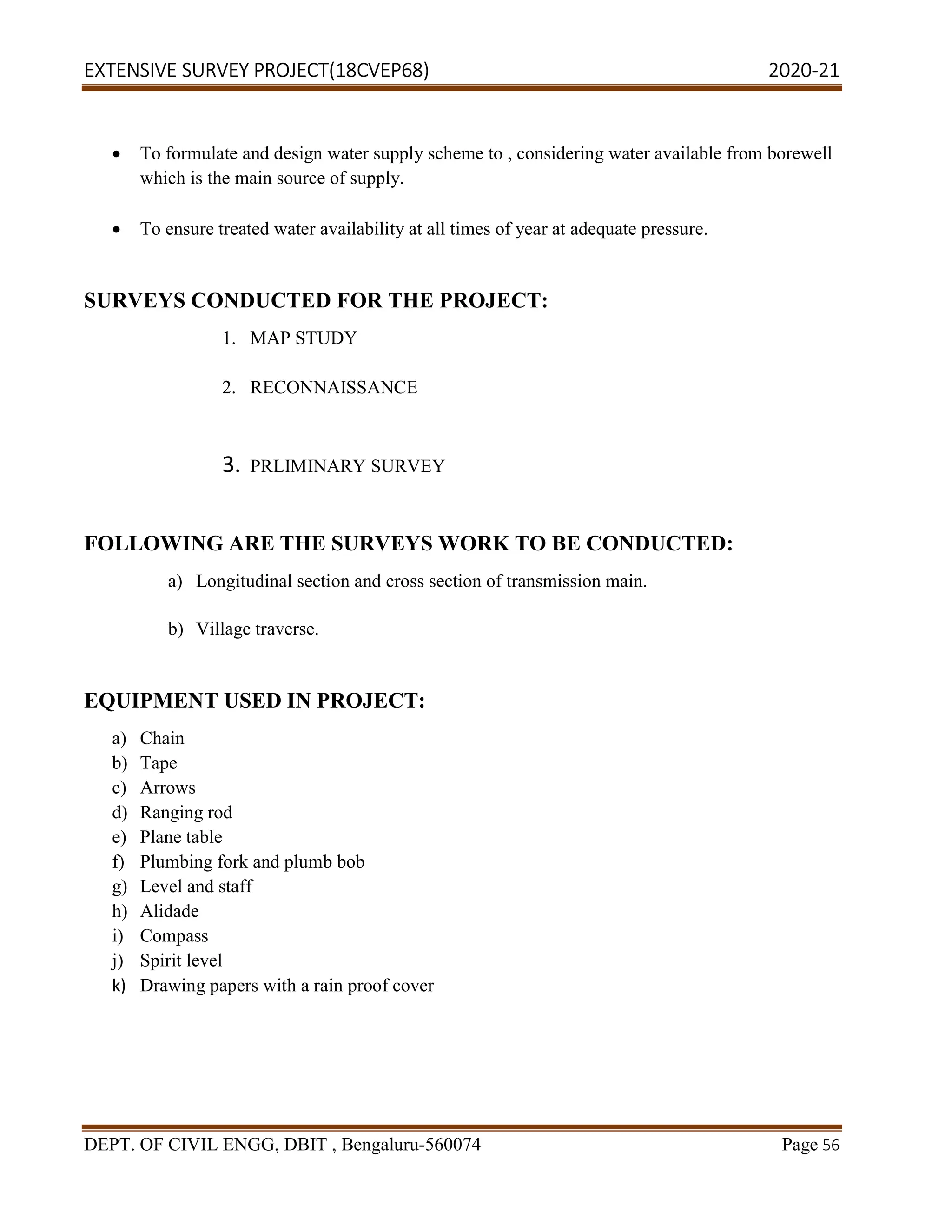 EXTENSIVE SURVEY PROJECT(18CVEP68) 2020-21
DEPT. OF CIVIL ENGG, DBIT , Bengaluru-560074 Page 56
 To formulate and design water supply scheme to , considering water available from borewell
which is the main source of supply.
 To ensure treated water availability at all times of year at adequate pressure.
SURVEYS CONDUCTED FOR THE PROJECT:
1. MAP STUDY
2. RECONNAISSANCE
3. PRLIMINARY SURVEY
FOLLOWING ARE THE SURVEYS WORK TO BE CONDUCTED:
a) Longitudinal section and cross section of transmission main.
b) Village traverse.
EQUIPMENT USED IN PROJECT:
a) Chain
b) Tape
c) Arrows
d) Ranging rod
e) Plane table
f) Plumbing fork and plumb bob
g) Level and staff
h) Alidade
i) Compass
j) Spirit level
k) Drawing papers with a rain proof cover
 