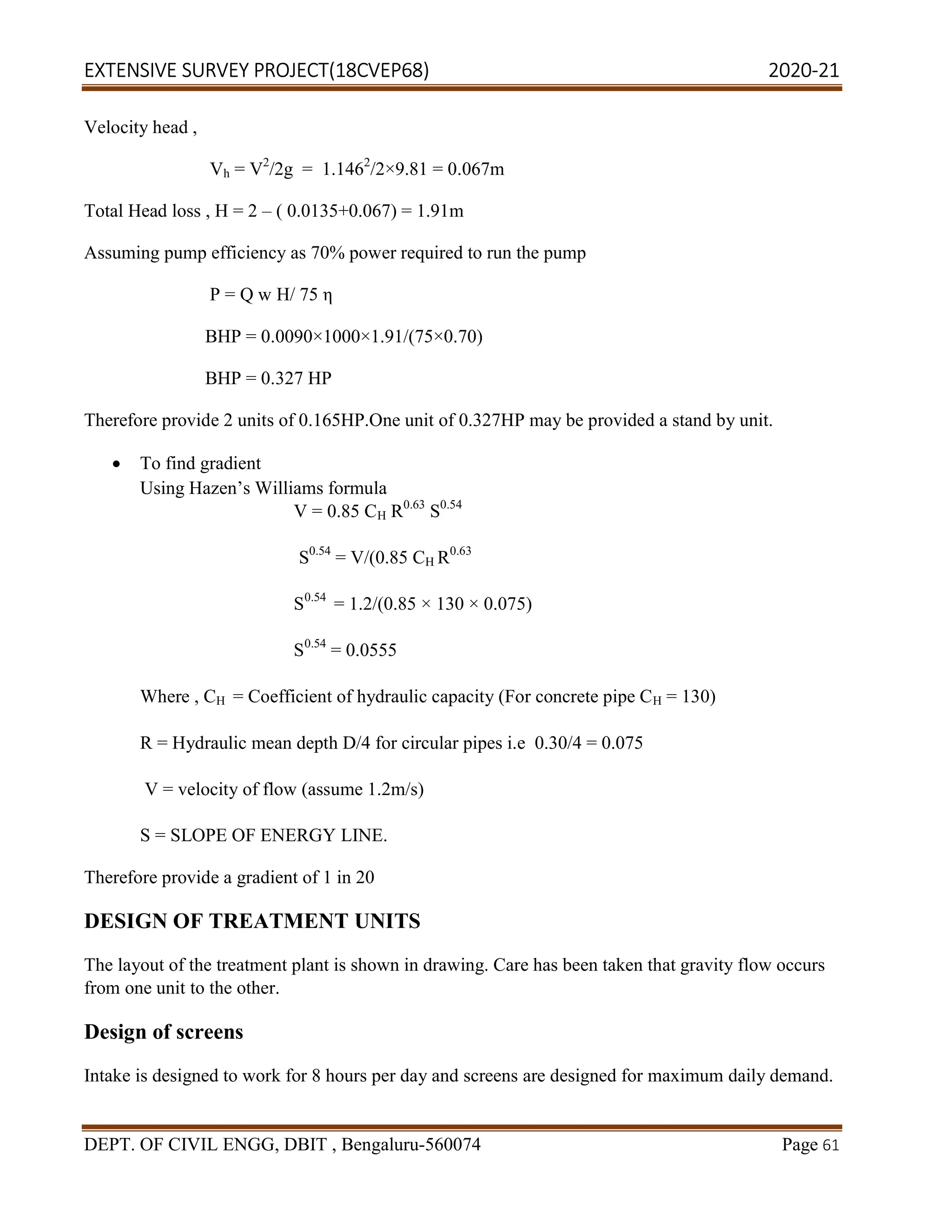 EXTENSIVE SURVEY PROJECT(18CVEP68) 2020-21
DEPT. OF CIVIL ENGG, DBIT , Bengaluru-560074 Page 61
Velocity head ,
Vh = V2
/2g = 1.1462
/2×9.81 = 0.067m
Total Head loss , H = 2 – ( 0.0135+0.067) = 1.91m
Assuming pump efficiency as 70% power required to run the pump
P = Q w H/ 75 η
BHP = 0.0090×1000×1.91/(75×0.70)
BHP = 0.327 HP
Therefore provide 2 units of 0.165HP.One unit of 0.327HP may be provided a stand by unit.
 To find gradient
Using Hazen’s Williams formula
V = 0.85 CH R0.63
S0.54
S0.54
= V/(0.85 CH R0.63
S0.54
= 1.2/(0.85 × 130 × 0.075)
S0.54
= 0.0555
Where , CH = Coefficient of hydraulic capacity (For concrete pipe CH = 130)
R = Hydraulic mean depth D/4 for circular pipes i.e 0.30/4 = 0.075
V = velocity of flow (assume 1.2m/s)
S = SLOPE OF ENERGY LINE.
Therefore provide a gradient of 1 in 20
DESIGN OF TREATMENT UNITS
The layout of the treatment plant is shown in drawing. Care has been taken that gravity flow occurs
from one unit to the other.
Design of screens
Intake is designed to work for 8 hours per day and screens are designed for maximum daily demand.
 