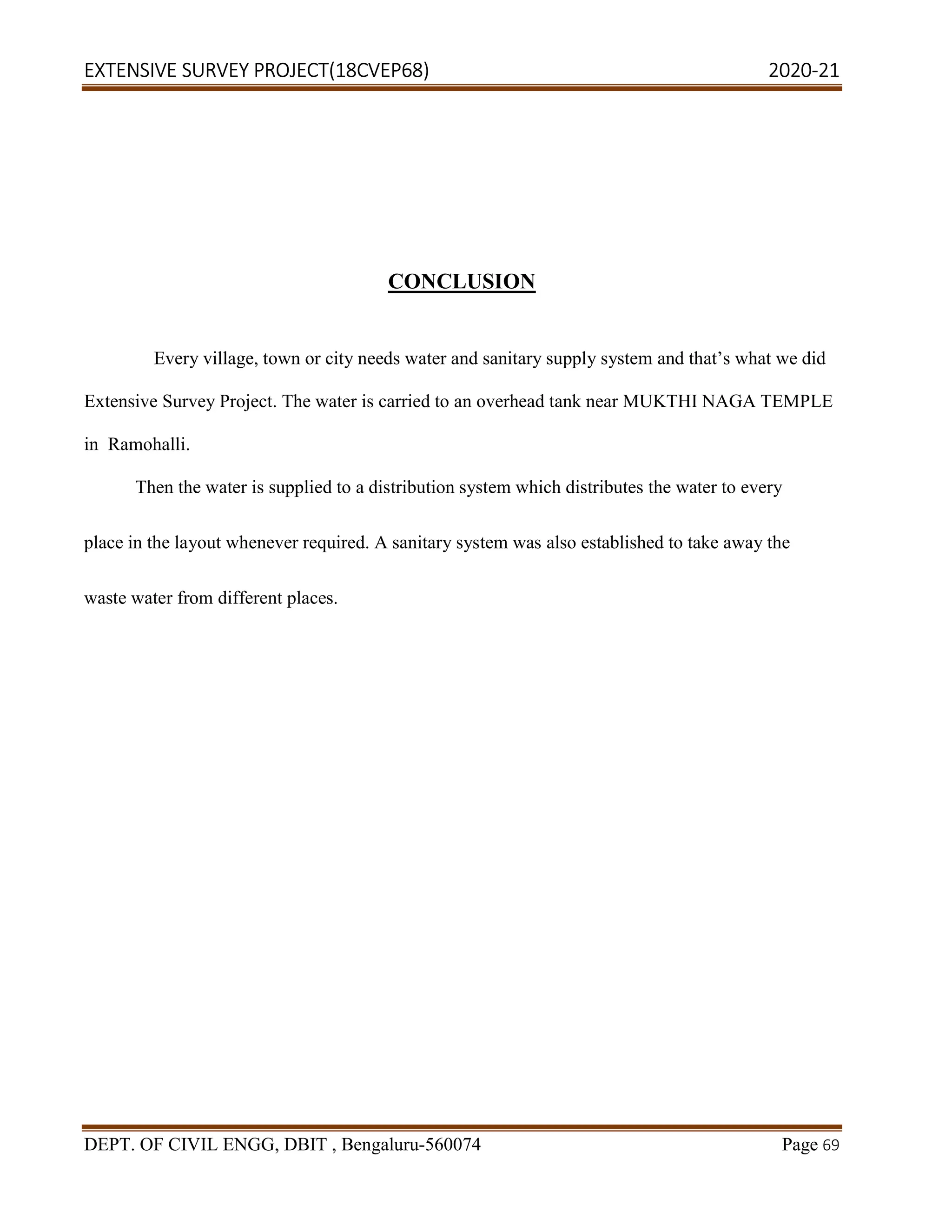 EXTENSIVE SURVEY PROJECT(18CVEP68) 2020-21
DEPT. OF CIVIL ENGG, DBIT , Bengaluru-560074 Page 69
CONCLUSION
Every village, town or city needs water and sanitary supply system and that’s what we did
Extensive Survey Project. The water is carried to an overhead tank near MUKTHI NAGA TEMPLE
in Ramohalli.
Then the water is supplied to a distribution system which distributes the water to every
place in the layout whenever required. A sanitary system was also established to take away the
waste water from different places.
 