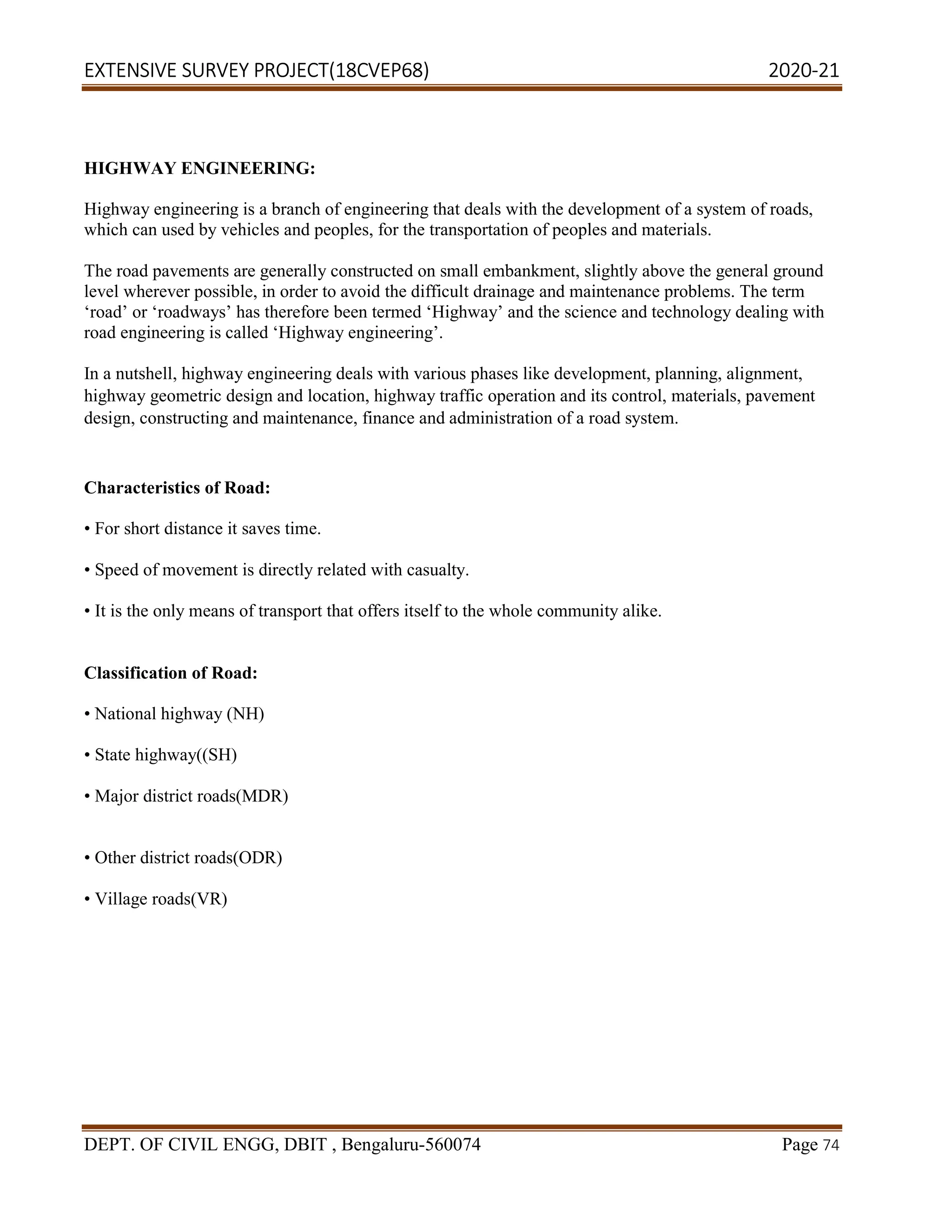 EXTENSIVE SURVEY PROJECT(18CVEP68) 2020-21
DEPT. OF CIVIL ENGG, DBIT , Bengaluru-560074 Page 74
HIGHWAY ENGINEERING:
Highway engineering is a branch of engineering that deals with the development of a system of roads,
which can used by vehicles and peoples, for the transportation of peoples and materials.
The road pavements are generally constructed on small embankment, slightly above the general ground
level wherever possible, in order to avoid the difficult drainage and maintenance problems. The term
‘road’ or ‘roadways’ has therefore been termed ‘Highway’ and the science and technology dealing with
road engineering is called ‘Highway engineering’.
In a nutshell, highway engineering deals with various phases like development, planning, alignment,
highway geometric design and location, highway traffic operation and its control, materials, pavement
design, constructing and maintenance, finance and administration of a road system.
Characteristics of Road:
• For short distance it saves time.
• Speed of movement is directly related with casualty.
• It is the only means of transport that offers itself to the whole community alike.
Classification of Road:
• National highway (NH)
• State highway((SH)
• Major district roads(MDR)
• Other district roads(ODR)
• Village roads(VR)
 