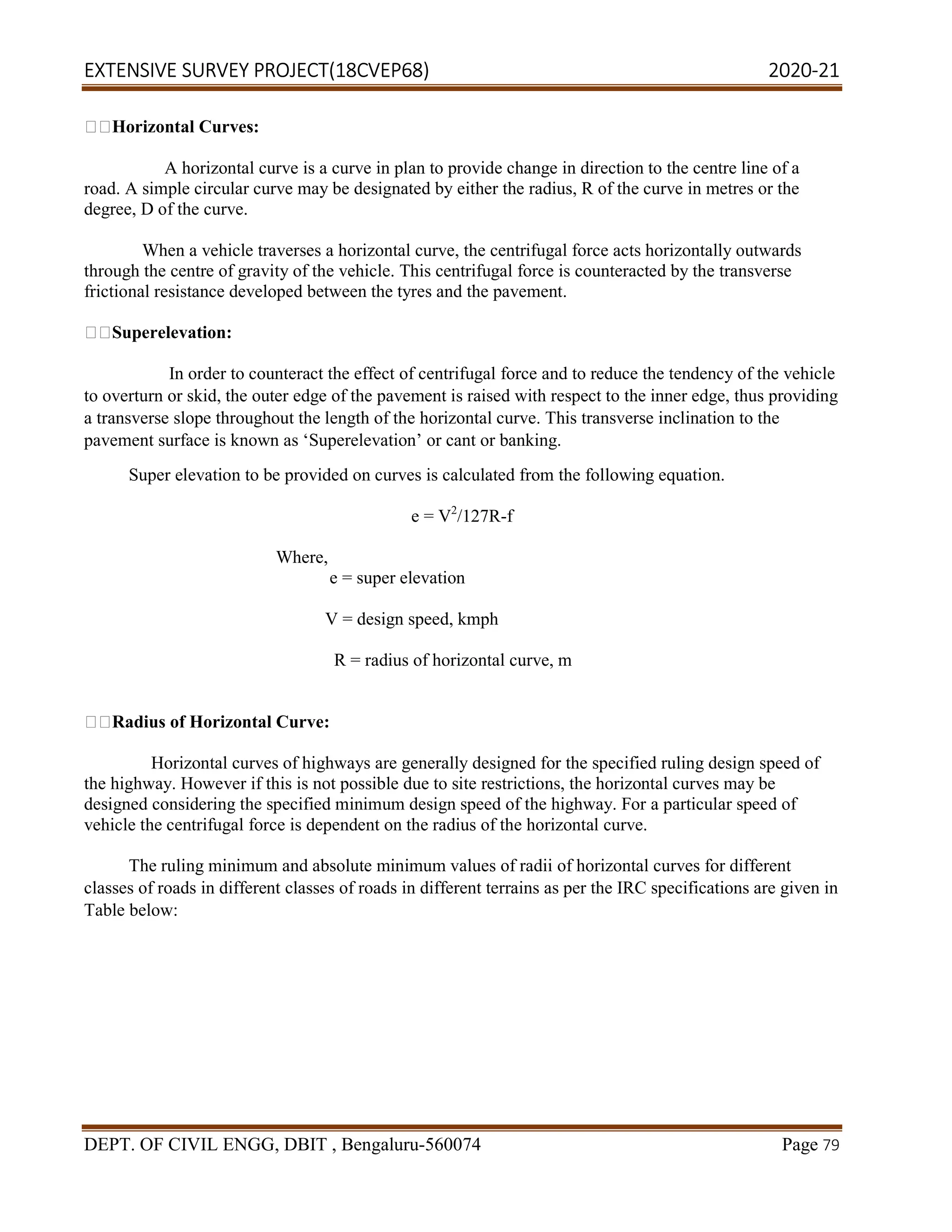 EXTENSIVE SURVEY PROJECT(18CVEP68) 2020-21
DEPT. OF CIVIL ENGG, DBIT , Bengaluru-560074 Page 79
Horizontal Curves:
A horizontal curve is a curve in plan to provide change in direction to the centre line of a
road. A simple circular curve may be designated by either the radius, R of the curve in metres or the
degree, D of the curve.
When a vehicle traverses a horizontal curve, the centrifugal force acts horizontally outwards
through the centre of gravity of the vehicle. This centrifugal force is counteracted by the transverse
frictional resistance developed between the tyres and the pavement.
Superelevation:
In order to counteract the effect of centrifugal force and to reduce the tendency of the vehicle
to overturn or skid, the outer edge of the pavement is raised with respect to the inner edge, thus providing
a transverse slope throughout the length of the horizontal curve. This transverse inclination to the
pavement surface is known as ‘Superelevation’ or cant or banking.
Super elevation to be provided on curves is calculated from the following equation.
e = V2
/127R-f
Where,
e = super elevation
V = design speed, kmph
R = radius of horizontal curve, m
Radius of Horizontal Curve:
Horizontal curves of highways are generally designed for the specified ruling design speed of
the highway. However if this is not possible due to site restrictions, the horizontal curves may be
designed considering the specified minimum design speed of the highway. For a particular speed of
vehicle the centrifugal force is dependent on the radius of the horizontal curve.
The ruling minimum and absolute minimum values of radii of horizontal curves for different
classes of roads in different classes of roads in different terrains as per the IRC specifications are given in
Table below:
 