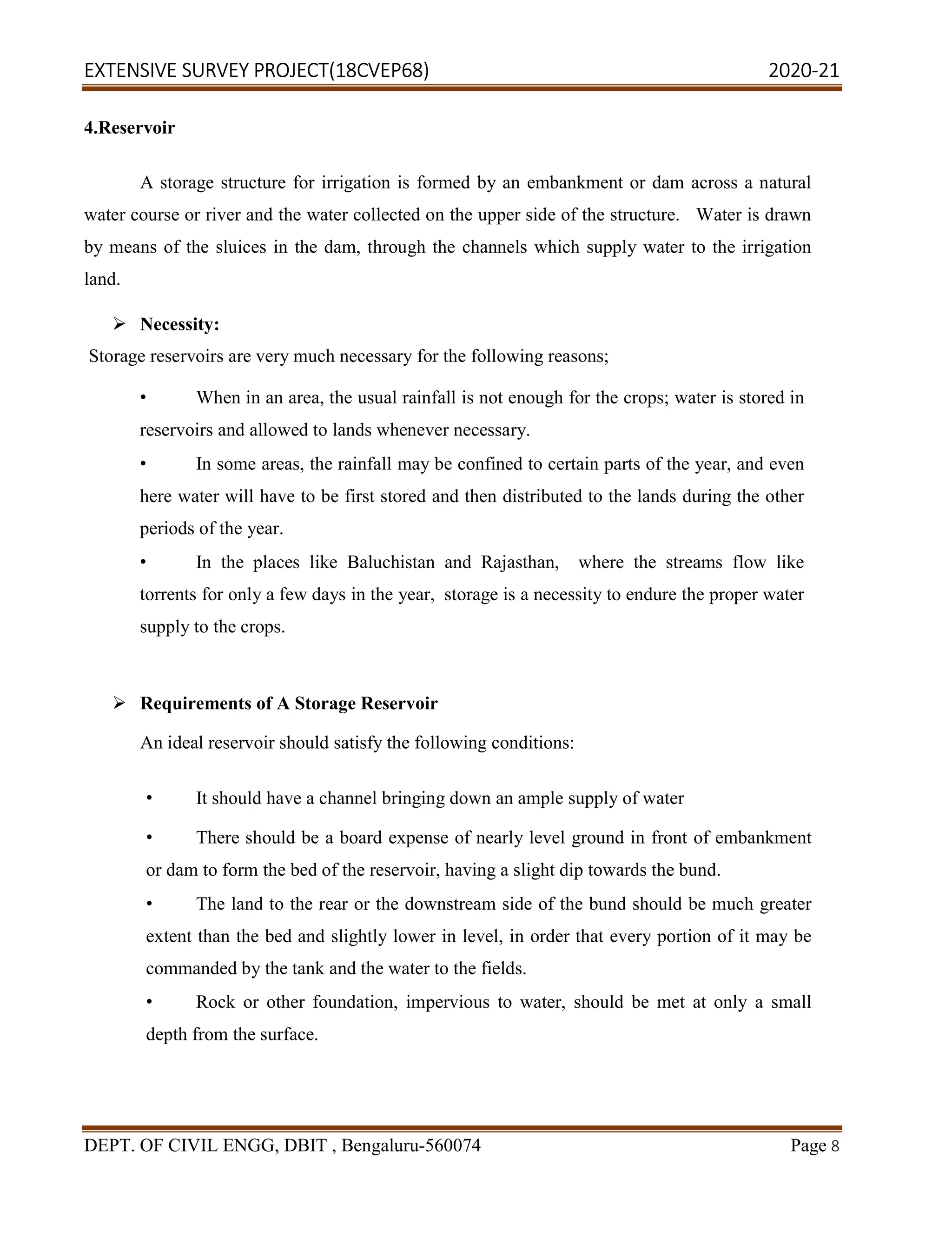 EXTENSIVE SURVEY PROJECT(18CVEP68) 2020-21
DEPT. OF CIVIL ENGG, DBIT , Bengaluru-560074 Page 8
4.Reservoir
A storage structure for irrigation is formed by an embankment or dam across a natural
water course or river and the water collected on the upper side of the structure. Water is drawn
by means of the sluices in the dam, through the channels which supply water to the irrigation
land.
 Necessity:
Storage reservoirs are very much necessary for the following reasons;
• When in an area, the usual rainfall is not enough for the crops; water is stored in
reservoirs and allowed to lands whenever necessary.
• In some areas, the rainfall may be confined to certain parts of the year, and even
here water will have to be first stored and then distributed to the lands during the other
periods of the year.
• In the places like Baluchistan and Rajasthan, where the streams flow like
torrents for only a few days in the year, storage is a necessity to endure the proper water
supply to the crops.
 Requirements of A Storage Reservoir
An ideal reservoir should satisfy the following conditions:
• It should have a channel bringing down an ample supply of water
• There should be a board expense of nearly level ground in front of embankment
or dam to form the bed of the reservoir, having a slight dip towards the bund.
• The land to the rear or the downstream side of the bund should be much greater
extent than the bed and slightly lower in level, in order that every portion of it may be
commanded by the tank and the water to the fields.
• Rock or other foundation, impervious to water, should be met at only a small
depth from the surface.
 