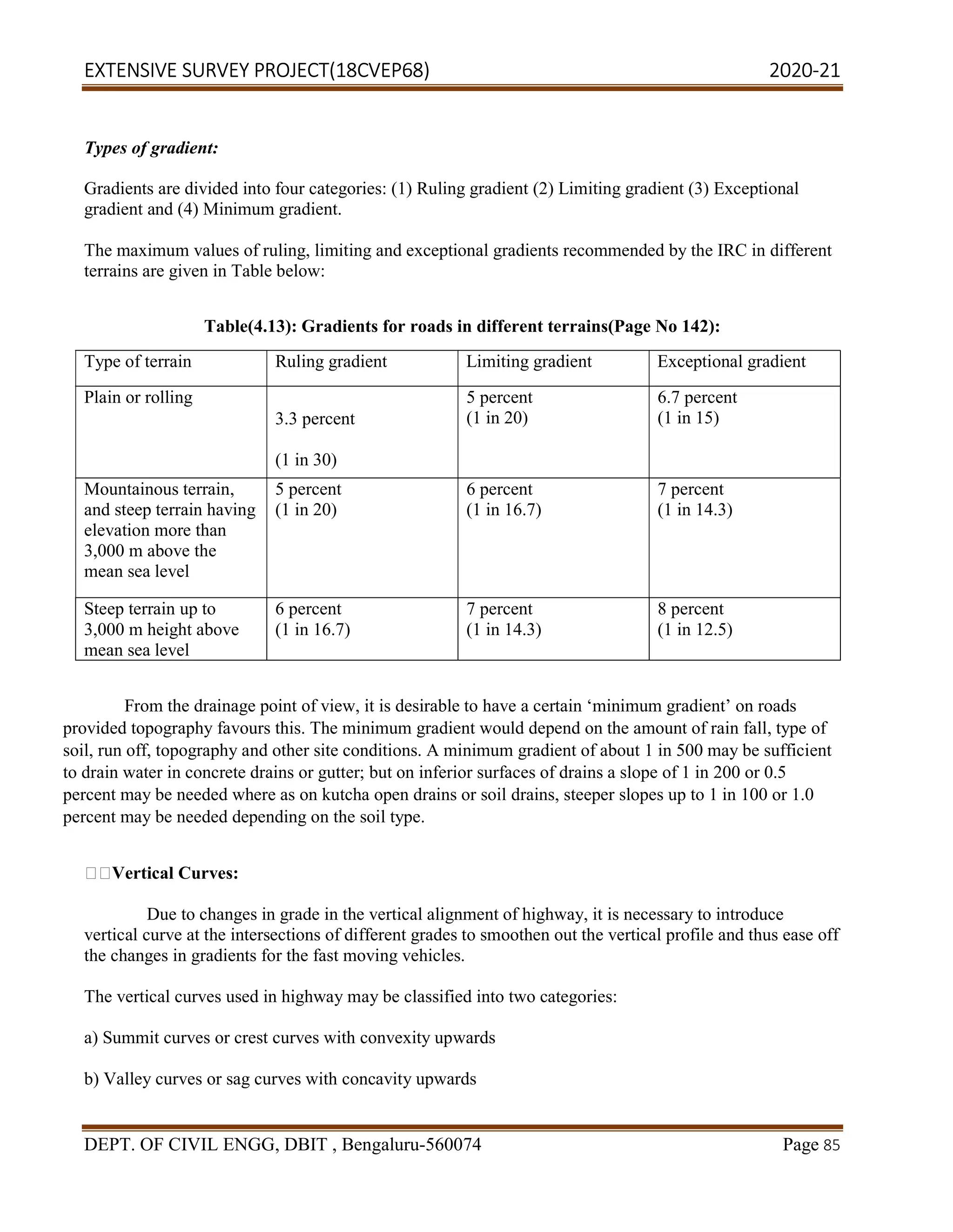 EXTENSIVE SURVEY PROJECT(18CVEP68) 2020-21
DEPT. OF CIVIL ENGG, DBIT , Bengaluru-560074 Page 85
Types of gradient:
Gradients are divided into four categories: (1) Ruling gradient (2) Limiting gradient (3) Exceptional
gradient and (4) Minimum gradient.
The maximum values of ruling, limiting and exceptional gradients recommended by the IRC in different
terrains are given in Table below:
Table(4.13): Gradients for roads in different terrains(Page No 142):
Type of terrain Ruling gradient Limiting gradient Exceptional gradient
Plain or rolling
3.3 percent
(1 in 30)
5 percent
(1 in 20)
6.7 percent
(1 in 15)
Mountainous terrain,
and steep terrain having
elevation more than
3,000 m above the
mean sea level
5 percent
(1 in 20)
6 percent
(1 in 16.7)
7 percent
(1 in 14.3)
Steep terrain up to
3,000 m height above
mean sea level
6 percent
(1 in 16.7)
7 percent
(1 in 14.3)
8 percent
(1 in 12.5)
From the drainage point of view, it is desirable to have a certain ‘minimum gradient’ on roads
provided topography favours this. The minimum gradient would depend on the amount of rain fall, type of
soil, run off, topography and other site conditions. A minimum gradient of about 1 in 500 may be sufficient
to drain water in concrete drains or gutter; but on inferior surfaces of drains a slope of 1 in 200 or 0.5
percent may be needed where as on kutcha open drains or soil drains, steeper slopes up to 1 in 100 or 1.0
percent may be needed depending on the soil type.
Vertical Curves:
Due to changes in grade in the vertical alignment of highway, it is necessary to introduce
vertical curve at the intersections of different grades to smoothen out the vertical profile and thus ease off
the changes in gradients for the fast moving vehicles.
The vertical curves used in highway may be classified into two categories:
a) Summit curves or crest curves with convexity upwards
b) Valley curves or sag curves with concavity upwards
 