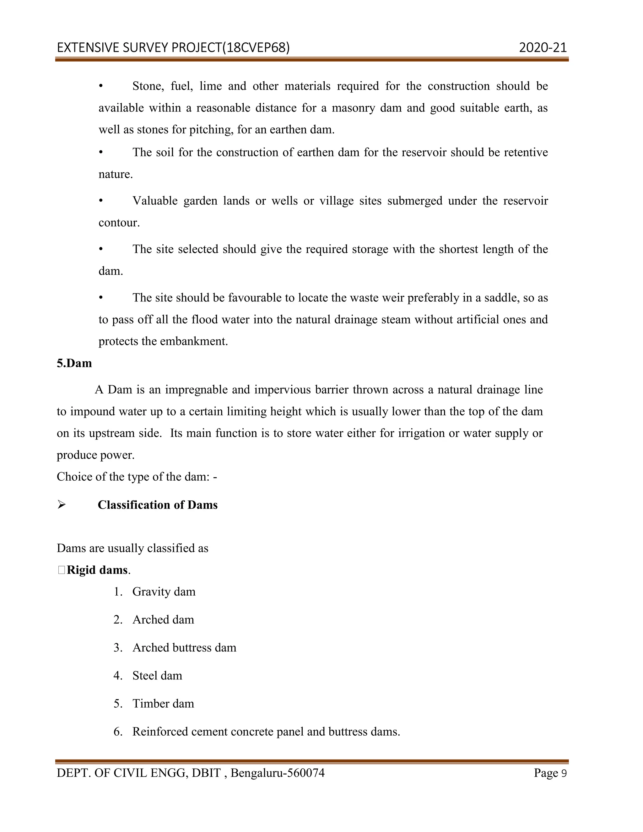 EXTENSIVE SURVEY PROJECT(18CVEP68) 2020-21
DEPT. OF CIVIL ENGG, DBIT , Bengaluru-560074 Page 9
• Stone, fuel, lime and other materials required for the construction should be
available within a reasonable distance for a masonry dam and good suitable earth, as
well as stones for pitching, for an earthen dam.
• The soil for the construction of earthen dam for the reservoir should be retentive
nature.
• Valuable garden lands or wells or village sites submerged under the reservoir
contour.
• The site selected should give the required storage with the shortest length of the
dam.
• The site should be favourable to locate the waste weir preferably in a saddle, so as
to pass off all the flood water into the natural drainage steam without artificial ones and
protects the embankment.
5.Dam
A Dam is an impregnable and impervious barrier thrown across a natural drainage line
to impound water up to a certain limiting height which is usually lower than the top of the dam
on its upstream side. Its main function is to store water either for irrigation or water supply or
produce power.
Choice of the type of the dam: -
 Classification of Dams
Dams are usually classified as
Rigid dams.
1. Gravity dam
2. Arched dam
3. Arched buttress dam
4. Steel dam
5. Timber dam
6. Reinforced cement concrete panel and buttress dams.
 