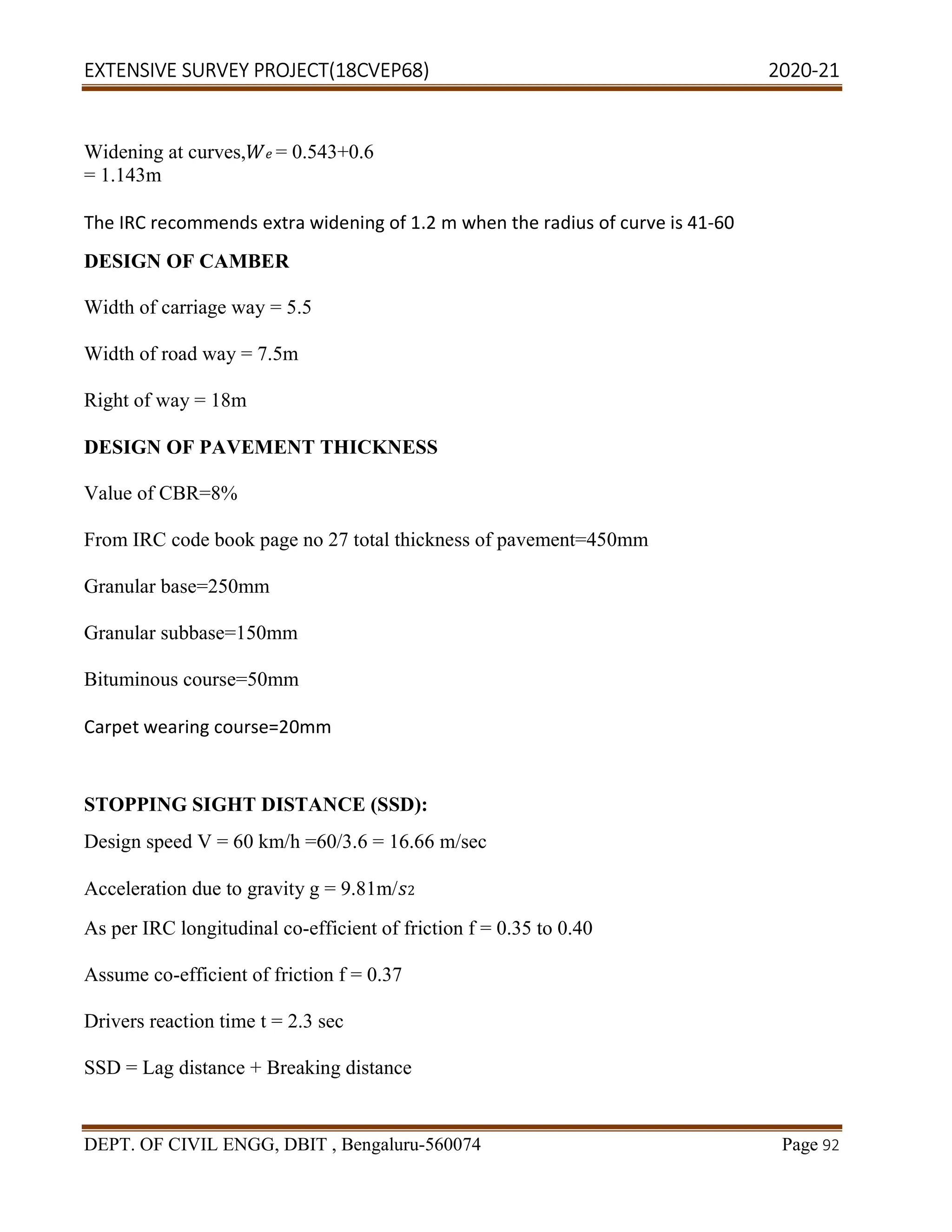 EXTENSIVE SURVEY PROJECT(18CVEP68) 2020-21
DEPT. OF CIVIL ENGG, DBIT , Bengaluru-560074 Page 92
Widening at curves, = 0.543+0.6
= 1.143m
The IRC recommends extra widening of 1.2 m when the radius of curve is 41-60
DESIGN OF CAMBER
Width of carriage way = 5.5
Width of road way = 7.5m
Right of way = 18m
DESIGN OF PAVEMENT THICKNESS
Value of CBR=8%
From IRC code book page no 27 total thickness of pavement=450mm
Granular base=250mm
Granular subbase=150mm
Bituminous course=50mm
Carpet wearing course=20mm
STOPPING SIGHT DISTANCE (SSD):
Design speed V = 60 km/h =60/3.6 = 16.66 m/sec
Acceleration due to gravity g = 9.81m/ 2
As per IRC longitudinal co-efficient of friction f = 0.35 to 0.40
Assume co-efficient of friction f = 0.37
Drivers reaction time t = 2.3 sec
SSD = Lag distance + Breaking distance
 