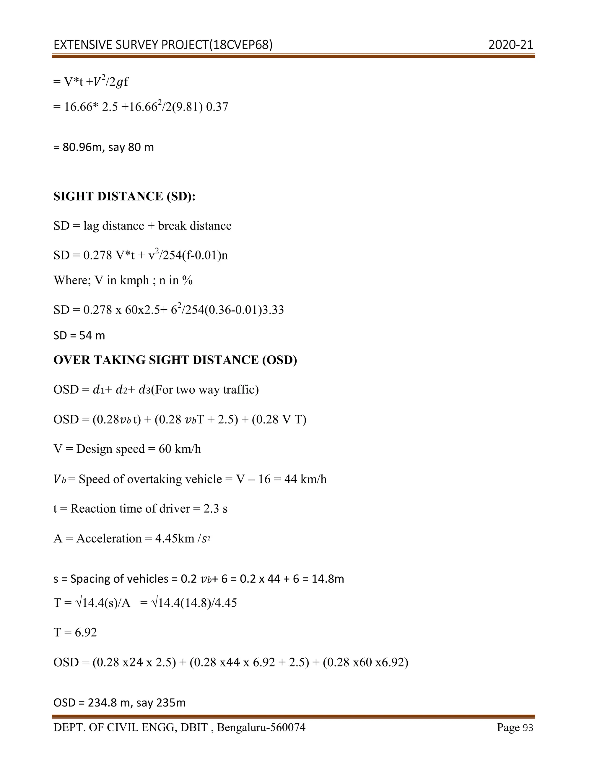EXTENSIVE SURVEY PROJECT(18CVEP68) 2020-21
DEPT. OF CIVIL ENGG, DBIT , Bengaluru-560074 Page 93
= V*t + 2
/2 f
= 16.66* 2.5 +16.662
/2(9.81) 0.37
= 80.96m, say 80 m
SIGHT DISTANCE (SD):
SD = lag distance + break distance
SD = 0.278 V*t + v2
/254(f-0.01)n
Where; V in kmph ; n in %
SD = 0.278 x 60x2.5+ 62
/254(0.36-0.01)3.33
SD = 54 m
OVER TAKING SIGHT DISTANCE (OSD)
OSD = 1+ 2+ 3(For two way traffic)
OSD = (0.28 t) + (0.28 T + 2.5) + (0.28 V T)
V = Design speed = 60 km/h
= Speed of overtaking vehicle = V – 16 = 44 km/h
t = Reaction time of driver = 2.3 s
A = Acceleration = 4.45km / 2
s = Spacing of vehicles = 0.2 + 6 = 0.2 x 44 + 6 = 14.8m
T = √14.4(s)/A = √14.4(14.8)/4.45
T = 6.92
OSD = (0.28 x24 x 2.5) + (0.28 x44 x 6.92 + 2.5) + (0.28 x60 x6.92)
OSD = 234.8 m, say 235m
 