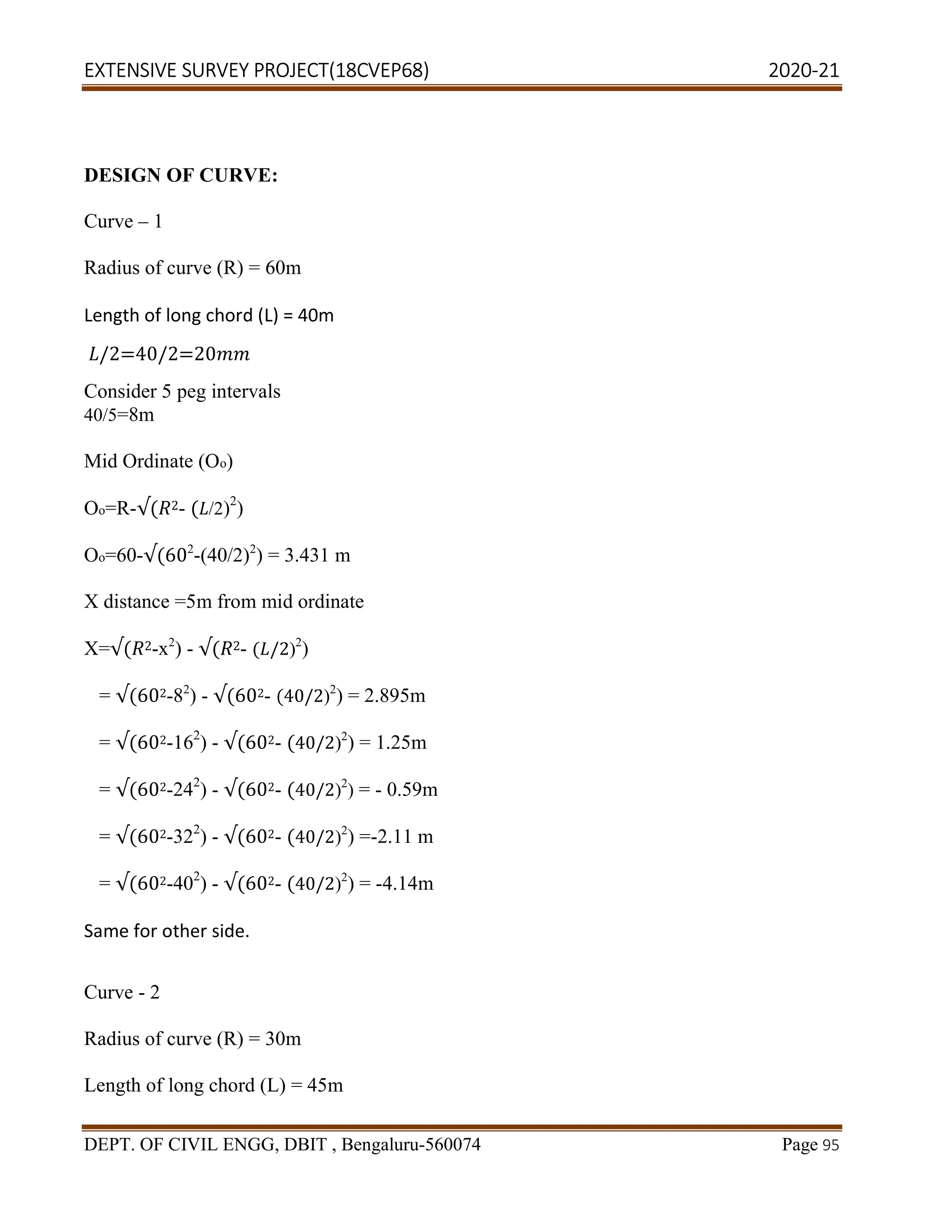 EXTENSIVE SURVEY PROJECT(18CVEP68) 2020-21
DEPT. OF CIVIL ENGG, DBIT , Bengaluru-560074 Page 95
DESIGN OF CURVE:
Curve – 1
Radius of curve (R) = 60m
Length of long chord (L) = 40m
/2=40/2=20
Consider 5 peg intervals
40/5=8m
Mid Ordinate (Oo)
Oo=R-√( 2- ( /2)2
)
Oo=60-√(602
-(40/2)2
) = 3.431 m
X distance =5m from mid ordinate
X=√( 2-x2
) - √( 2- ( /2)2
)
= √(602-82
) - √(602- (40/2)2
) = 2.895m
= √(602-162
) - √(602- (40/2)2
) = 1.25m
= √(602-242
) - √(602- (40/2)2
) = - 0.59m
= √(602-322
) - √(602- (40/2)2
) =-2.11 m
= √(602-402
) - √(602- (40/2)2
) = -4.14m
Same for other side.
Curve - 2
Radius of curve (R) = 30m
Length of long chord (L) = 45m
 