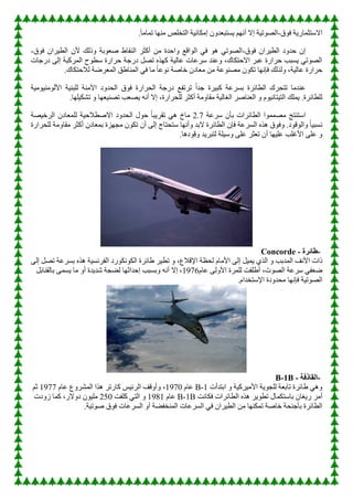 ‫ق‬ٛ‫ف‬ ‫خ‬٠‫االعزثّبس‬
-
‫إ‬ ‫خ‬١‫ر‬ٛ‫اٌص‬
.ً‫ب‬ِ‫رّب‬ ‫ب‬ِٕٙ ‫اٌزخٍص‬ ‫خ‬١ٔ‫إِىب‬ ْٚ‫غزجؼذ‬٠ ُٙٔ‫أ‬ ‫ال‬
‫ق‬ٛ‫ف‬ ْ‫شا‬١‫اٌط‬ ‫د‬ٚ‫زذ‬ ْ‫إ‬
-
‫ق‬ٛ‫ف‬ ْ‫شا‬١‫اٌط‬ ْ‫أل‬ ‫رٌه‬ٚ ‫ثخ‬ٛ‫صؼ‬ ‫إٌمبط‬ ‫أوثش‬ ِٓ ‫ازذح‬ٚ ‫الغ‬ٌٛ‫ا‬ ٟ‫ف‬ ٛ٘ ٟ‫ر‬ٛ‫اٌص‬
-
‫دسخبد‬ ٌٝ‫إ‬ ‫اٌّشوجخ‬ ‫ذ‬ٛ‫عط‬ ‫زشاسح‬ ‫دسخخ‬ ً‫رص‬ ٖ‫ز‬ٙ‫و‬ ‫خ‬١ٌ‫ػب‬ ‫عشػبد‬ ‫ػٕذ‬ٚ ،‫االززىبن‬ ‫ػجش‬ ‫زشاسح‬ ‫غجت‬٠ ٟ‫ر‬ٛ‫اٌص‬
ِ ْٛ‫رى‬ ‫ب‬ٙٔ‫فإ‬ ‫ٌزٌه‬ٚ ،‫خ‬١ٌ‫ػب‬ ‫زشاسح‬
.‫ٌالززىبن‬ ‫اٌّؼشضخ‬ ‫إٌّبطك‬ ٟ‫ف‬ ‫ِب‬ ً‫ب‬‫ػ‬ٛٔ ‫خبصخ‬ ْ‫ِؼبد‬ ِٓ ‫ػخ‬ٕٛ‫ص‬
‫خ‬١ِٛ١ٌِٕٛ‫األ‬ ‫خ‬١ٕ‫ٌٍج‬ ‫ِٕخ‬٢‫ا‬ ‫د‬ٚ‫اٌسذ‬ ‫ق‬ٛ‫ف‬ ‫اٌسشاسح‬ ‫دسخخ‬ ‫رشرفغ‬ ً‫ا‬‫خذ‬ ‫شح‬١‫وج‬ ‫ثغشػخ‬ ‫اٌطبئشح‬ ‫رزسشن‬ ‫ػٕذِب‬
.‫ب‬ٍٙ١‫رشى‬ ٚ ‫ب‬ٙ‫ؼ‬١ٕ‫رص‬ ‫صؼت‬٠ ٗٔ‫أ‬ ‫إال‬ ،‫ٌٍسشاسح‬ ‫أوثش‬ ‫ِخ‬ٚ‫ِمب‬ ‫خ‬١ٌ‫اٌغب‬ ‫اٌؼٕبصش‬ ٚ َٛ١ٔ‫زب‬١‫اٌز‬ ‫ٍّه‬٠ .‫ٌٍطبئشح‬
ِ ‫اعزٕزح‬
‫عشػخ‬ ْ‫ثأ‬ ‫اٌطبئشاد‬ ‫ا‬ّّٛ‫ص‬
2.7
‫صخ‬١‫اٌشخ‬ ْ‫ٌٍّؼبد‬ ‫خ‬١‫االصطالز‬ ‫د‬ٚ‫اٌسذ‬ ‫ي‬ٛ‫ز‬ ً‫ب‬‫ج‬٠‫رمش‬ ٟ٘ ‫ِبش‬
‫ٌٍسشاسح‬ ‫ِخ‬ٚ‫ِمب‬ ‫أوثش‬ ْ‫ثّؼبد‬ ‫ضح‬ٙ‫ِد‬ ْٛ‫رى‬ ْ‫أ‬ ٌٝ‫إ‬ ‫عزسزبج‬ ‫ب‬ٙٔ‫أ‬ٚ ‫الثذ‬ ‫اٌطبئشح‬ ْ‫فإ‬ ‫اٌغشػخ‬ ٖ‫٘ز‬ ‫ق‬ٛ‫ف‬ٚ .‫د‬ٛ‫ل‬ٌٛ‫ا‬ٚ ً‫ب‬١‫ٔغج‬
.‫د٘ب‬ٛ‫ل‬ٚ ‫ذ‬٠‫ٌزجش‬ ‫ٍخ‬١‫ع‬ٚ ٍٝ‫ػ‬ ‫رؼثش‬ ْ‫أ‬ ‫ب‬ٙ١ٍ‫ػ‬ ‫األغٍت‬ ٍٝ‫ػ‬ ٚ
-
‫طائرة‬
Concorde -
َ‫األِب‬ ٌٝ‫إ‬ ً١ّ٠ ٞ‫اٌز‬ ٚ ‫اٌّذثت‬ ‫األٔف‬ ‫راد‬
ٌٝ‫إ‬ ً‫رص‬ ‫ثغشػخ‬ ٖ‫٘ز‬ ‫خ‬١‫اٌفشٔغ‬ ‫سد‬ٛ‫ٔى‬ٛ‫اٌى‬ ‫طبئشح‬ ‫ش‬١‫رط‬ ٚ ،‫اإللالع‬ ‫ٌسظخ‬
،‫د‬ٛ‫اٌص‬ ‫عشػخ‬ ٟ‫ضؼف‬
‫ٌٍّشح‬ ‫أطٍمذ‬
َ‫ػب‬ ٌٝٚ‫األ‬
6791
ً‫ثبٌمٕبث‬ ّٝ‫غ‬٠ ‫ِب‬ ٚ‫أ‬ ‫ذح‬٠‫شذ‬ ‫ٌضدخ‬ ‫ب‬ٙ‫إزذاث‬ ‫ثغجت‬ٚ ٗٔ‫أ‬ ‫إال‬ ،
َ‫اإلعزخذا‬ ‫دح‬ٚ‫ِسذ‬ ‫ب‬ٙٔ‫فإ‬ ‫خ‬١‫ر‬ٛ‫اٌص‬
.
-
‫القاذفة‬
B-1B -
‫خ‬٠ٛ‫ٌٍد‬ ‫ربثؼخ‬ ‫طبئشح‬ ٟ٘ٚ
‫اثزذأد‬ ٚ ‫خ‬١‫شو‬١ِ‫األ‬
B-1
َ‫ػب‬
6791
َ‫ػب‬ ‫ع‬ٚ‫اٌّشش‬ ‫٘زا‬ ‫وبسرش‬ ‫ظ‬١‫اٌشئ‬ ‫لف‬ٚ‫أ‬ٚ ،
6799
ُ‫ث‬
‫ثبعزىّبي‬ ْ‫غب‬٠‫س‬ ‫أِش‬
‫فىبٔذ‬ ‫اٌطبئشاد‬ ٖ‫٘ز‬ ‫ش‬٠ٛ‫رط‬
B-1B
َ‫ػب‬
6796
‫وٍفذ‬ ٟ‫اٌز‬ ٚ
051
‫دد‬ٚ‫ص‬ ‫وّب‬ ،‫الس‬ٚ‫د‬ ْٛ١ٍِ
‫ق‬ٛ‫ف‬ ‫اٌغشػبد‬ ٚ‫أ‬ ‫إٌّخفضخ‬ ‫اٌغشػبد‬ ٟ‫ف‬ ْ‫شا‬١‫اٌط‬ ِٓ ‫ب‬ٕٙ‫رّى‬ ‫خبصخ‬ ‫ثأخٕسخ‬ ‫اٌطبئشح‬
‫خ‬١‫ر‬ٛ‫ص‬
.
 
