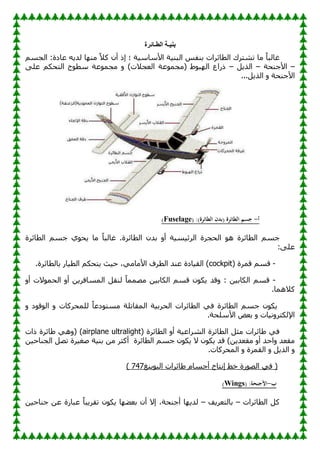 ‫الطـائرة‬ ‫بنيـة‬
َُ‫اٌغ‬ :‫ػبكح‬ ٗ٠‫ٌل‬ ‫ب‬ِٕٙ ً‫ال‬‫و‬ ْ‫أ‬ ‫ئم‬ ‫؛‬ ‫خ‬١ٍ‫األٍب‬ ‫خ‬١ٕ‫اٌج‬ ٌ‫ثٕف‬ ‫اٌطبئواد‬ ‫رْزون‬ ‫ِب‬ ً‫ب‬‫غبٌج‬
–
‫األعٕؾخ‬
–
ً٠‫اٌن‬
–
ٍٝ‫ػ‬ ُ‫اٌزؾى‬ ‫ػ‬ٛ‫ٍط‬ ‫ػخ‬ّٛ‫ِغ‬ ٚ )‫اٌؼغالد‬ ‫ػخ‬ّٛ‫(ِغ‬ ٛٛ‫ج‬ٌٙ‫ا‬ ‫مهاع‬
...ً٠‫اٌن‬ ٚ ‫األعٕؾخ‬
‫أ‬
-
( :)‫الطائرة‬ ‫(بدن‬ ‫الطائرة‬ ‫جسم‬
Fuselage
)
‫اٌطبئوح‬ َُ‫ع‬ ٞٛ‫ؾ‬٠ ‫ِب‬ ً‫ب‬‫غبٌج‬ .‫اٌطبئوح‬ ْ‫ثل‬ ٚ‫أ‬ ‫خ‬١َ١‫اٌوئ‬ ‫اٌؾغوح‬ ٛ٘ ‫اٌطبئوح‬ َُ‫ع‬
:ٍٝ‫ػ‬
-
( ‫لّوح‬ َُ‫ل‬
cockpit
‫ثبٌطب‬ ‫به‬١‫اٌط‬ ُ‫زؾى‬٠ ‫ش‬١‫ؽ‬ ،ِٟ‫األِب‬ ‫اٌطوف‬ ‫ػٕل‬ ‫بكح‬١‫اٌم‬ )
.‫ئوح‬
-
ٚ‫أ‬ ‫الد‬ّٛ‫اٌؾ‬ ٚ‫أ‬ ٓ٠‫اٌَّبفو‬ ً‫ٌٕم‬ ً‫ب‬ِّّٖ ٓ١‫اٌىبث‬ َُ‫ل‬ ْٛ‫ى‬٠ ‫لل‬ٚ : ٓ١‫اٌىبث‬ َُ‫ل‬
.‫والّ٘ب‬
ٚ ‫ك‬ٛ‫ل‬ٌٛ‫ا‬ ٚ ‫ٌٍّؾووبد‬ ً‫ب‬‫كػ‬ٛ‫َِز‬ ‫اٌّمبرٍخ‬ ‫خ‬١‫اٌؾوث‬ ‫اٌطبئواد‬ ٟ‫ف‬ ‫اٌطبئوح‬ َُ‫ع‬ ْٛ‫ى‬٠
.‫األٍٍؾخ‬ ٘‫ثؼ‬ ٚ ‫بد‬١ٔٚ‫اإلٌىزو‬
( ‫اٌطبئوح‬ ٚ‫أ‬ ‫خ‬١‫اٌْواػ‬ ‫اٌطبئوح‬ ً‫ِض‬ ‫بئواد‬ٛ ٟ‫ف‬
ultralight
airplane
( )
‫ماد‬ ‫بئوح‬ٛ ٟ٘ٚ
‫اٌطبئوح‬ َُ‫ع‬ ْٛ‫ى‬٠ ‫ال‬ ْٛ‫ى‬٠ ‫لل‬ )ٓ٠‫ِمؼل‬ ٚ‫أ‬ ‫اؽل‬ٚ ‫ِمؼل‬
ٓ١‫اٌغٕبؽ‬ ًٖ‫ر‬ ‫وح‬١‫ٕغ‬ ‫خ‬١ٕ‫ث‬ ِٓ ‫أوضو‬
.‫اٌّؾووبد‬ ٚ ‫اٌمّوح‬ ٚ ً٠‫اٌن‬ ٚ
‫ٕغ‬٠ٛ‫اٌج‬ ‫بئواد‬ٛ َ‫أعَب‬ ‫ئٔزبط‬ ٜ‫ف‬ ‫هح‬ٌٖٛ‫ا‬ ٟ‫ف‬ (
747
)
‫ب‬
-
( :‫األجنحة‬
Wings
)
‫اٌطبئواد‬ ً‫و‬
–
‫ف‬٠‫ثبٌزؼو‬
–
ٛ‫ى‬٠ ‫ب‬ٙٚ‫ثؼ‬ ْ‫أ‬ ‫ئال‬ ،‫أعٕؾخ‬ ‫ب‬ٙ٠‫ٌل‬
ٓ١‫عٕبؽ‬ ٓ‫ػ‬ ‫ػجبهح‬ ً‫ب‬‫ج‬٠‫رمو‬ ْ
 