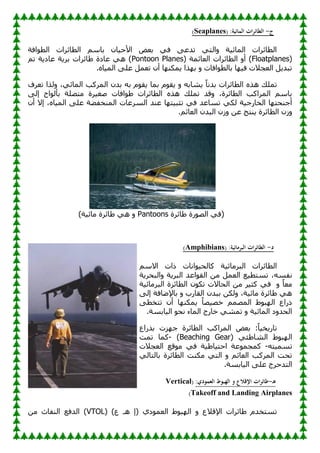 ‫ج‬
-
‫الطائرا‬
( :‫المائية‬ ‫ت‬
Seaplanes
)
‫افخ‬ٛ‫اٌط‬ ‫اٌطبئواد‬ ٍُ‫ثب‬ ْ‫ب‬١‫األؽ‬ ٘‫ثؼ‬ ٟ‫ف‬ ٝ‫رلػ‬ ٟ‫اٌز‬ٚ ‫خ‬١‫اٌّبئ‬ ‫اٌطبئواد‬
(
Floatplanes
( ‫اٌؼبئّخ‬ ‫اٌطبئواد‬ ٚ‫أ‬ )
Pontoon Planes
ُ‫ر‬ ‫خ‬٠‫ػبك‬ ‫خ‬٠‫ثو‬ ‫بئواد‬ٛ ‫ػبكح‬ ٟ٘ )
.ٖ‫ب‬١ٌّ‫ا‬ ٍٝ‫ػ‬ ًّ‫رؼ‬ ْ‫أ‬ ‫ب‬ٕٙ‫ّى‬٠ ‫نا‬ٙ‫ث‬ ٚ ‫افبد‬ٛ‫ثبٌط‬ ‫ب‬ٙ١‫ف‬ ‫اٌؼغالد‬ ً٠‫رجل‬
٠ ً‫ب‬ٔ‫ثل‬ ‫اٌطبئواد‬ ٖ‫٘ن‬ ‫رٍّه‬
‫رؼوف‬ ‫ٌنا‬ٚ ،ٟ‫اٌّبئ‬ ‫اٌّووت‬ ْ‫ثل‬ ٗ‫ث‬ َٛ‫م‬٠ ‫ثّب‬ َٛ‫م‬٠ ٚ ٗ‫ْبث‬
ٌٝ‫ئ‬ ‫اػ‬ٌٛ‫ثأ‬ ‫ِزٍٖخ‬ ‫وح‬١‫ٕغ‬ ‫افبد‬ٛٛ ‫اٌطبئواد‬ ٖ‫٘ن‬ ‫رٍّه‬ ‫لل‬ٚ ،‫اٌطبئوح‬ ‫اٌّواوت‬ ٍُ‫ثب‬
ْ‫أ‬ ‫ئال‬ ،ٖ‫ب‬١ٌّ‫ا‬ ٍٝ‫ػ‬ ‫خ‬ٚ‫إٌّقف‬ ‫اٌَوػبد‬ ‫ػٕل‬ ‫ب‬ٙ‫ز‬١‫رضج‬ ٟ‫ف‬ ‫رَبػل‬ ٟ‫ٌى‬ ‫خ‬١‫اٌقبهع‬ ‫ب‬ٙ‫أعٕؾز‬
.ُ‫اٌؼبئ‬ ْ‫اٌجل‬ ْ‫ى‬ٚ ٓ‫ػ‬ ‫ٕزظ‬٠ ‫اٌطبئوح‬ ْ‫ى‬ٚ
‫بئوح‬ٛ ‫هح‬ٌٖٛ‫ا‬ ٟ‫(ف‬
Pantoons
)‫خ‬١‫ِبئ‬ ‫بئوح‬ٛ ٟ٘ ٚ
‫د‬
-
( :‫البرمائية‬ ‫الطائرات‬
Amphibians
)
ٍُ‫اال‬ ‫ماد‬ ‫أبد‬ٛ١‫وبٌؾ‬ ‫خ‬١‫اٌجوِبئ‬ ‫اٌطبئواد‬
‫اٌؼ‬ ‫غ‬١‫رَزط‬ ،َٗ‫ٔف‬
‫خ‬٠‫اٌجؾو‬ٚ ‫خ‬٠‫اٌجو‬ ‫اػل‬ٛ‫اٌم‬ ِٓ ًّ
ٚ ً‫ب‬‫ِؼ‬
‫خ‬١‫اٌجوِبئ‬ ‫اٌطبئوح‬ ْٛ‫رى‬ ‫اٌؾبالد‬ ِٓ ‫و‬١‫وض‬ ٟ‫ف‬
ٌٝ‫ئ‬ ‫بفخ‬ٙ‫ثبإل‬ ٚ ‫اٌمبهة‬ ْ‫ثجل‬ ٓ‫ٌى‬ٚ ،‫خ‬١‫ِبئ‬ ‫بئوح‬ٛ ٟ٘
ٝ‫رزقط‬ ْ‫أ‬ ‫ب‬ٕٙ‫ّى‬٠ ُ‫ب‬ٖ١ٖ‫ف‬ ٌُّّٖ‫ا‬ ٛٛ‫ج‬ٌٙ‫ا‬ ‫مهاع‬
.‫بثَخ‬١ٌ‫ا‬ ٛ‫ٔؾ‬ ‫اٌّبء‬ ‫فبهط‬ ّْٟ‫ر‬ ٚ ‫خ‬١‫اٌّبئ‬ ‫ك‬ٚ‫اٌؾل‬
‫ثنهاع‬ ‫يد‬ٙ‫ع‬ ‫اٌطبئوح‬ ‫اٌّواوت‬ ٘‫ثؼ‬ :ً‫ب‬١‫ق‬٠‫ربه‬
( ٟ‫ئ‬ٛ‫اٌْب‬ ٛٛ‫ج‬ٌٙ‫ا‬
Beaching Gear
)
-
‫رّذ‬ ‫وّب‬
ٗ‫ز‬١َّ‫ر‬
-
‫اٌؼغالد‬ ‫لغ‬ِٛ ٟ‫ف‬ ‫خ‬١ٛ‫ب‬١‫اؽز‬ ‫ػخ‬ّٛ‫وّغ‬
ٌٟ‫ثبٌزب‬ ‫اٌطبئوح‬ ‫ِىٕذ‬ ٟ‫اٌز‬ ٚ ُ‫اٌؼبئ‬ ‫اٌّووت‬ ‫رؾذ‬
.‫بثَخ‬١ٌ‫ا‬ ٍٝ‫ػ‬ ‫اٌزلؽوط‬
‫ـ‬‫ه‬
-
:‫العمودي‬ ‫الهبوط‬ ‫و‬ ‫اإلقالع‬ ‫ات‬‫ر‬‫طائ‬
(
Vertical
Takeoff and Landing Airplanes
)
‫اإللال‬ ‫بئواد‬ٛ َ‫رَزقل‬
( )‫ع‬ ‫٘ـ‬ ‫(ئ‬ ٞ‫ك‬ّٛ‫اٌؼ‬ ٛٛ‫ج‬ٌٙ‫ا‬ ٚ ‫ع‬
VTOL
ِٓ ‫إٌفبس‬ ‫اٌلفغ‬ )
 