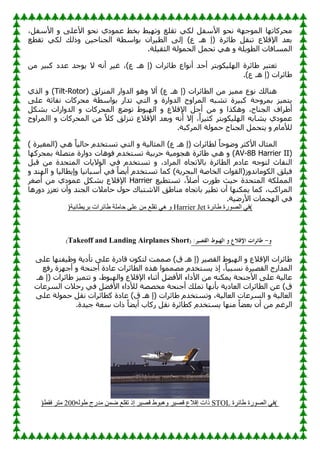 ،ً‫األٍف‬ ٚ ٍٝ‫األػ‬ ٛ‫ٔؾ‬ ٞ‫ك‬ّٛ‫ػ‬ ٜ‫ثق‬ ٜ‫ج‬ٙ‫ر‬ٚ ‫رمٍغ‬ ٟ‫ٌى‬ ً‫األٍف‬ ٛ‫ٔؾ‬ ‫خ‬ٙ‫ع‬ٌّٛ‫ا‬ ‫ب‬ٙ‫ِؾووبر‬
‫رمطغ‬ ٟ‫ٌى‬ ‫مٌه‬ٚ ٓ١‫اٌغٕبؽ‬ ‫اٍطخ‬ٛ‫ث‬ ْ‫وا‬١‫اٌط‬ ٌٝ‫ئ‬ )‫ع‬ ‫٘ـ‬ ‫(ئ‬ ‫بئوح‬ٛ ً‫رٕم‬ ‫اإللالع‬ ‫ثؼل‬
.‫ٍخ‬١‫اٌضم‬ ‫ٌخ‬ّٛ‫اٌؾ‬ ًّ‫رؾ‬ ٟ٘ ٚ ‫ٍخ‬٠ٛ‫اٌط‬ ‫اٌَّبفبد‬
‫ا‬ ‫بئوح‬ٛ ‫رؼزجو‬
ِٓ ‫و‬١‫وج‬ ‫ػلك‬ ‫عل‬ٛ٠ ‫ال‬ ٗٔ‫أ‬ ‫و‬١‫غ‬ ،)‫ع‬ ‫٘ـ‬ ‫(ئ‬ ‫بئواد‬ٛ ‫اع‬ٛٔ‫أ‬ ‫أؽل‬ ‫ثزو‬ٛ‫ى‬١ٌٍٙ
.)‫ع‬ ‫٘ـ‬ ‫(ئ‬ ‫بئواد‬ٛ
( ‫إٌّيٌك‬ ‫اه‬ٚ‫اٌل‬ ٛ٘ٚ ‫أال‬ )‫ع‬ ‫٘ـ‬ ‫(ئ‬ ‫اٌطبئواد‬ ِٓ ‫ي‬١ِّ ‫ع‬ٛٔ ‫ٕ٘بٌه‬
Tilt-Rotor
ٞ‫اٌن‬ ٚ )
ٍٝ‫ػ‬ ‫ٔفبصخ‬ ‫ِؾووبد‬ ‫اٍطخ‬ٛ‫ث‬ ‫رلاه‬ ٟ‫اٌز‬ ٚ ‫اهح‬ٚ‫اٌل‬ ‫ػ‬ٚ‫اٌّوا‬ ٗ‫رْج‬ ‫وح‬١‫وج‬ ‫ؽخ‬ٚ‫ثّو‬ ‫ي‬١ّ‫ز‬٠
‫٘ىن‬ٚ ،‫اٌغٕبػ‬ ‫واف‬ٛ‫أ‬
ً‫ثْى‬ ‫اهاد‬ٚ‫اٌل‬ ٚ ‫اٌّؾووبد‬ ‫غ‬ٙٛ‫ر‬ ٛٛ‫ج‬ٌٙ‫ا‬ ٚ ‫اإللالع‬ ً‫أع‬ ِٓ ٚ ‫ا‬
‫ػ‬ٚ‫ااٌّوا‬ ٚ ‫اٌّؾووبد‬ ِٓ ً‫ال‬‫و‬ ‫رٕيٌك‬ ‫اإللالع‬ ‫ثؼل‬ٚ ٗٔ‫أ‬ ‫ئال‬ ،ً‫ا‬‫و‬١‫وض‬ ‫ثزو‬ٛ‫ى‬١ٌٍٙ‫ا‬ ٗ‫ْبث‬٠ ٞ‫ك‬ّٛ‫ػ‬
.‫اٌّووجخ‬ ‫ٌخ‬ّٛ‫ؽ‬ ‫اٌغٕبػ‬ ًّ‫زؾ‬٠ ٚ َ‫ٌألِب‬
ٌّ‫(ا‬ ٟ٘ ً‫ب‬١ٌ‫ؽب‬ َ‫رَزقل‬ ٟ‫اٌز‬ ٚ ‫خ‬١ٌ‫اٌّضب‬ )‫ع‬ ‫٘ـ‬ ‫(ئ‬ ‫ٌطبئواد‬ ً‫ب‬‫ؽ‬ٛٙٚ ‫األوضو‬ ‫اٌّضبي‬
) ‫وح‬١‫غ‬
(
AV-8B Harrier II
‫ب‬ٙ‫ثّؾوو‬ ‫ِزٍٖخ‬ ‫اهح‬ٚ‫ك‬ ‫٘بد‬ٛ‫ف‬ َ‫رَزقل‬ ‫خ‬١‫ؽوث‬ ‫خ‬١ِٛ‫٘غ‬ ‫بئوح‬ٛ ٟ٘ ٚ )
ً‫لج‬ ِٓ ‫اٌّزؾلح‬ ‫بد‬٠‫ال‬ٌٛ‫ا‬ ٟ‫ف‬ َ‫رَزقل‬ ٚ ،‫اٌّواك‬ ٖ‫ثبالرغب‬ ‫اٌطبئوح‬ َ‫ػبك‬ ٗ‫ع‬ٛ‫ٌز‬ ‫إٌفبس‬
ٚ ‫ٕل‬ٌٙ‫ا‬ ٚ ‫ب‬١ٌ‫طب‬٠‫ئ‬ٚ ‫ب‬١ٔ‫أٍجب‬ ٟ‫ف‬ ً‫ب‬ٚ٠‫أ‬ َ‫رَزقل‬ ‫وّب‬ )‫خ‬٠‫اٌجؾو‬ ‫اٌقبٕخ‬ ‫اد‬ٛ‫ى(اٌم‬ٚ‫ِبٔل‬ٛ‫اٌى‬ ‫ٍك‬١‫ف‬
‫اٌٍّّىخ‬
‫غ‬١‫رَزط‬ ،ً‫ال‬ٕ‫أ‬ ‫هد‬ٛٛ ‫ش‬١‫ؽ‬ ‫اٌّزؾلح‬
Harrier
‫إٔغو‬ ِٓ ٞ‫ك‬ّٛ‫ػ‬ ً‫ثْى‬ ‫اإللالع‬
‫ه٘ب‬ٚ‫ك‬ ‫رؼيى‬ ْ‫أ‬ٚ ‫اٌغٕل‬ ‫ؽبِالد‬ ‫ي‬ٛ‫ؽ‬ ‫االّزجبن‬ ‫ك‬ٛ‫ِٕب‬ ٖ‫ثبرغب‬ ‫و‬١‫رط‬ ْ‫أ‬ ‫ب‬ٕٙ‫ّى‬٠ ‫وّب‬ ،‫اٌّواوت‬
.‫خ‬١ٙ‫األه‬ ‫غّبد‬ٌٙ‫ا‬ ٟ‫ف‬
(
‫طبئشح‬ ‫سح‬ٛ‫اٌص‬ ٟ‫ف‬
Harrier Jet
‫خ‬١ٔ‫طب‬٠‫ثش‬ ‫طبئشاد‬ ‫زبٍِخ‬ ٍٝ‫ػ‬ ِٓ ‫رمٍغ‬ ٟ٘ ٚ
)
‫و‬
-
‫طائ‬
:‫القصير‬ ‫الهبوط‬ ‫و‬ ‫اإلقالع‬ ‫رات‬
(
Short
Takeoff and Landing Airplanes
)
ٍٝ‫ػ‬ ‫ب‬ٙ‫فز‬١‫ظ‬ٚ ‫خ‬٠‫رأك‬ ٍٝ‫ػ‬ ‫لبكهح‬ ْٛ‫ٌزى‬ ‫ّّٕذ‬ )‫ق‬ ‫٘ـ‬ ‫(ئ‬ ‫و‬١ٖ‫اٌم‬ ٛٛ‫ج‬ٌٙ‫ا‬ ٚ ‫اإللالع‬ ‫بئواد‬ٛ
‫هفغ‬ ‫يح‬ٙ‫أع‬ ٚ ‫أعٕؾخ‬ ‫ػبكح‬ ‫اٌطبئواد‬ ٖ‫٘ن‬ ‫ا‬ِّّٖٛ َ‫َزقل‬٠ ‫ئم‬ ،ً‫ب‬١‫َٔج‬ ‫وح‬١ٖ‫اٌم‬ ‫اٌّلاهط‬
‫األكاء‬ ِٓ ٕٗ‫ّى‬٠ ‫األعٕؾخ‬ ٍٝ‫ػ‬ ‫خ‬١ٌ‫ػب‬
‫٘ـ‬ ‫(ئ‬ ‫بئواد‬ٛ ‫ي‬١ّ‫رز‬ ٚ ،ٛٛ‫ج‬ٌٙ‫ا‬ٚ ‫اإللالع‬ ‫أصٕبء‬ ًٚ‫األف‬
‫اٌَوػبد‬ ‫هؽالد‬ ٟ‫ف‬ ًٚ‫األف‬ ‫ٌألكاء‬ ‫ِقٖٖخ‬ ‫أعٕؾخ‬ ‫رٍّه‬ ‫ب‬ٙٔ‫ثأ‬ ‫خ‬٠‫اٌؼبك‬ ‫اٌطبئواد‬ ٓ‫ػ‬ )‫ق‬
ٍٝ‫ػ‬ ‫ٌخ‬ّٛ‫ؽ‬ ً‫ٔم‬ ‫وطبئواد‬ ‫ػبكح‬ )‫ق‬ ‫٘ـ‬ ‫(ئ‬ ‫بئواد‬ٛ َ‫رَزقل‬ٚ ،‫خ‬١ٌ‫اٌؼب‬ ‫اٌَوػبد‬ ٚ ‫خ‬١ٌ‫اٌؼب‬
ٚ٠‫أ‬ ‫هوبة‬ ً‫ٔم‬ ‫وطبئوح‬ َ‫َزقل‬٠ ‫ب‬ِٕٙ ً‫ب‬ٚ‫ثؼ‬ ْ‫أ‬ ِٓ ُ‫اٌوغ‬
.‫لح‬١‫ع‬ ‫ٍؼخ‬ ‫ماد‬ ً‫ب‬
(
‫طبئشح‬ ‫سح‬ٛ‫اٌص‬ ٟ‫ف‬
STOL
‫إلالع‬ ‫راد‬
‫ش‬١‫لص‬
‫ط‬ٛ‫٘ج‬ٚ
‫ش‬١‫لص‬
ٌٗٛ‫ط‬ ‫ِذسج‬ ّٓ‫ض‬ ‫رمٍغ‬ ‫إر‬
200
‫فمظ‬ ‫ِزش‬
)
 