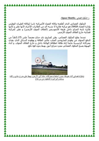 ‫ز‬
-
( :‫الفضائي‬ ‫المكوك‬
e
Space Shuttl
)
ٌٟٕٛٛ‫ا‬ ْ‫وا‬١‫اٌط‬ ‫وبٌخ‬ٚ( ‫ٔبٍب‬ ‫خ‬١‫وو‬١ِ‫األ‬ ‫بء‬ٚ‫اٌف‬ ‫وبٌخ‬ٚ ٗ‫ٍمز‬ٛ‫أ‬ ٞ‫اٌن‬ ٟ‫بئ‬ٚ‫اٌف‬ ‫ن‬ٛ‫اٌّى‬
‫بء‬ٚ‫اٌف‬ ‫ئكاهح‬ٚ
NASA
‫ب‬ٙٔ‫وأ‬ ٚ ‫و‬١‫رط‬ ‫ب‬ٙٔ‫أل‬ ٜ‫األفو‬ ‫اٌطبئواد‬ ِٓ ٞ‫أ‬ ٗ‫رْج‬ ‫ال‬ ‫بئوح‬ٛ ‫ِووجخ‬ ٛ٘ )
‫وّووجخ‬ ‫و‬١‫رط‬ ٚ )ٟٙ‫األه‬ ٞٛ‫اٌغ‬ ‫(اٌغالف‬ ‫و‬١‫ٍف‬ّٛ‫األر‬ ‫جمخ‬ٛ ً‫كاف‬ ‫اٌغٕبػ‬ ‫صبثزخ‬ ‫بئوح‬ٛ
‫اٌغال‬ ‫فبهط‬ ‫خ‬١‫بئ‬ٚ‫ف‬
.ٟٙ‫األه‬ ٞٛ‫اٌغ‬ ‫ف‬
ٍٝ‫ػ‬ ً‫ا‬‫ِؼزّل‬ ‫عٕبػ‬ ٞ‫م‬ ‫ؿ‬ٚ‫وٖبه‬ ‫و‬١‫ط‬٠ ،ٟ‫بئ‬ٚ‫اٌف‬ ‫ن‬ٛ‫اٌّى‬ ‫مٍغ‬٠ ‫ػٕلِب‬
3.175
ِٓ ً‫ب‬ٕٛ
ٞ‫غن‬٠ ٞ‫اٌن‬ ً‫اٌَبئ‬ ٖ‫ك‬ٛ‫ل‬ٚٚ ٚ ‫اٌطبلخ‬ ٌٟ‫ػب‬ ‫اٌٍٖت‬ ٟ‫ف‬ٚ‫اٌٖبه‬ ٖ‫ك‬ٛ‫ل‬ٚ ٓ‫ػ‬ ‫ٌل‬ٛ‫اٌّز‬ ‫اٌلفغ‬
‫أصٕبء‬ ٚ ،ٞٛ‫اٌغ‬ ‫اٌغالف‬ ‫فبهط‬ ٚ ً‫كاف‬ ‫بئٍخ‬ٌٙ‫ا‬ ٗ‫أطالل‬ ‫بلخ‬ٛ ٖ‫ب‬٠‫ئ‬ ً‫ب‬‫ِبٔؾ‬ ‫خ‬١َ١‫اٌوئ‬ ٗ‫ِؾووبر‬
ٛٛ‫ج‬ٌٙ‫ا‬
.‫كفغ‬ ‫ح‬ٛ‫ل‬ ْٚ‫ثل‬ ٜ‫ج‬ٙ٠ ‫ك‬١ٔ‫أ‬ ‫ِزيٌظ‬ ‫ِغوك‬ ٟ‫بئ‬ٚ‫اٌف‬ ‫ن‬ٛ‫اٌّى‬ ‫ٖجؼ‬٠
ٗ‫ط‬ٛ‫٘ج‬ ‫أثٕبء‬ ٟ‫فضبئ‬ ‫ن‬ٛ‫(ِى‬
-
ٗ‫ِسشوبر‬ َ‫اعزخذا‬ ْٚ‫ثذ‬
-
‫ِذسج‬ ٍٝ‫ػ‬ ‫جظ‬ٙ٠ ،‫األسض‬ ٌٝ‫إ‬ ً‫ا‬‫ػبئذ‬
ٕٗ‫ٌى‬ ٚ ٞ‫ػبد‬
)ٗ‫عشػز‬ ِٓ ‫ف‬١‫ٌٍزخف‬ ‫د‬ٛ‫اٌجشاش‬ َ‫غزخذ‬٠
 