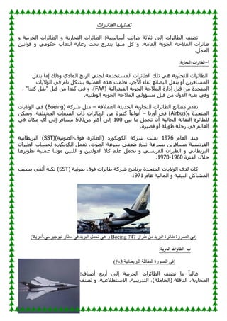 ‫الطائـرات‬ ‫تصنيف‬
ٚ ‫خ‬١‫اٌؾوث‬ ‫اٌطبئواد‬ ٚ ‫خ‬٠‫اٌزغبه‬ ‫اٌطبئواد‬ :‫خ‬١ٍ‫أٍب‬ ‫ِوارت‬ ‫صالصخ‬ ٌٝ‫ئ‬ ‫اٌطبئواد‬ ‫رٖٕف‬
ٓ١ٔ‫ا‬ٛ‫ل‬ ٚ ِٟٛ‫ؽى‬ ‫أزلاة‬ ‫خ‬٠‫هػب‬ ‫رؾذ‬ ‫ٕلهط‬٠ ‫ب‬ِٕٙ ً‫و‬ ٚ ،‫اٌؼبِخ‬ ‫خ‬٠ٛ‫اٌغ‬ ‫اٌّالؽخ‬ ‫بئواد‬ٛ
.ًّ‫اٌؼ‬
‫أ‬
-
:‫ية‬‫ر‬‫التجا‬ ‫ات‬‫ر‬‫الطائ‬
‫اٌط‬
ً‫ثٕم‬ ‫ئِب‬ ‫مٌه‬ٚ ٞ‫اٌّبك‬ ‫اٌوثؼ‬ ٟٕ‫ٌغ‬ ‫اٌَّزقلِخ‬ ‫اٌطبئواد‬ ‫رٍه‬ ٟ٘ ‫خ‬٠‫اٌزغبه‬ ‫بئواد‬
‫بد‬٠‫ال‬ٌٛ‫ا‬ ٟ‫ف‬ َ‫رب‬ ً‫ثْى‬ ‫خ‬١ٍّ‫اٌؼ‬ ٖ‫٘ن‬ ‫ٔظّذ‬ ،‫األعو‬ ‫ٌمبء‬ ‫بئغ‬ٚ‫اٌج‬ ً‫ثٕم‬ ٚ‫أ‬ ٓ٠‫اٌَّبفو‬
( ‫خ‬١ٌ‫لها‬١‫اٌف‬ ‫خ‬٠ٛ‫اٌغ‬ ‫اٌّالؽخ‬ ‫ئكاهح‬ ً‫لج‬ ِٓ ‫اٌّزؾلح‬
FAA
، "‫وٕلا‬ ً‫"ٔم‬ ً‫لج‬ ِٓ ‫وٕلا‬ ٟ‫ف‬ ٚ ،)
ِ ً‫لج‬ ِٓ ‫ي‬ٚ‫اٌل‬ ‫خ‬١‫ثم‬ ٟ‫ف‬ٚ
.‫خ‬١ٌٕٛٛ‫ا‬ ‫خ‬٠ٛ‫اٌغ‬ ‫اٌّالؽخ‬ ٌٟٚ‫َإ‬
‫اٌؼّاللخ‬ ‫ضخ‬٠‫اٌؾل‬ ‫خ‬٠‫اٌزغبه‬ ‫اٌطبئواد‬ ‫ِٖبٔغ‬ َ‫رمل‬
–
( ‫ّووخ‬ ً‫ِض‬
Boeing
‫بد‬٠‫ال‬ٌٛ‫ا‬ ٟ‫ف‬ )
(ٚ ‫اٌّزؾلح‬
Airbus
‫هثب‬ٚ‫أ‬ ٟ‫ف‬ )
–
ٓ‫ّى‬٠ٚ ،‫اٌّقزٍفخ‬ ‫اٌَؼبد‬ ‫ماد‬ ‫اٌطبئواد‬ ِٓ ‫وح‬١‫وض‬ ً‫ب‬‫اػ‬ٛٔ‫أ‬
ٓ١‫ث‬ ‫ِب‬ ًّ‫رؾ‬ ْ‫أ‬ ‫خ‬١ٌ‫اٌؾب‬ ‫إٌفبصخ‬ ‫ٌٍطبئوح‬
100
ِٓ ‫أوضو‬ ٌٝ‫ئ‬
500
ٌ‫ئ‬ ‫َِبفو‬
ٟ‫ف‬ ْ‫ِىب‬ ٞ‫أ‬ ٝ
.‫وح‬١ٖ‫ل‬ ٚ‫أ‬ ‫ٍخ‬٠ٛٛ ‫هؽٍخ‬ ٟ‫ف‬ ٌُ‫اٌؼب‬
َ‫اٌؼب‬ ‫ِٕن‬
1976
‫ق‬ٛ‫ف‬ ‫(اٌطبئوح‬ ‫هك‬ٛ‫ٔى‬ٛ‫اٌى‬ ‫ّووخ‬ ‫ٔمٍذ‬
-
()‫خ‬١‫ر‬ٌٖٛ‫ا‬
SST
‫خ‬١ٔ‫طب‬٠‫اٌجو‬ )
ْ‫وا‬١‫اٌط‬ ‫ٌؾَبة‬ ‫هك‬ٛ‫ٔى‬ٛ‫اٌى‬ ًّ‫رؼ‬ ،‫د‬ٌٖٛ‫ا‬ ‫ٍوػخ‬ ٟ‫ؼف‬ٙ ‫رجٍغ‬ ‫ثَوػخ‬ ٓ٠‫َِبفو‬ ‫خ‬١َٔ‫اٌفو‬
‫ٌز‬ِٛ ٓ١‫اٌٍز‬ ٚ ٓ١‫ٌز‬ٚ‫اٌل‬ ‫وال‬ ٍُ‫ػ‬ ًّ‫رؾ‬ ٚ َٟٔ‫اٌفو‬ ْ‫وا‬١‫اٌط‬ ٚ ٟٔ‫طب‬٠‫اٌجو‬
‫و٘ب‬٠ٛ‫رط‬ ‫خ‬١ٍّ‫ػ‬ ‫ب‬
‫اٌفزوح‬ ‫فالي‬
1960
-
1970
.
( ‫خ‬١‫ر‬ٕٛ ‫ق‬ٛ‫ف‬ ‫بئواد‬ٛ ‫ّووخ‬ ‫ثؤبِظ‬ ‫اٌّزؾلح‬ ‫بد‬٠‫ال‬ٌٛ‫ا‬ ٜ‫ٌل‬ ْ‫وب‬
SST
‫ثَجت‬ ٟ‫أٌغ‬ ٕٗ‫ٌى‬ )
َ‫ػب‬ ‫خ‬١ٌ‫اٌّب‬ ٚ ‫خ‬١‫ئ‬١‫اٌج‬ ً‫اٌّْبو‬
1971
.
‫طشاص‬ ِٓ ‫ذ‬٠‫اٌجش‬ ‫طبئشح‬ ‫سح‬ٛ‫اٌص‬ ٟ‫(ف‬
Boeing 747
ٟ‫شع‬١‫خ‬ٛ١ٔ ‫ِطبس‬ ٟ‫ف‬ ‫ذ‬٠‫اٌجش‬ ًّ‫رس‬ ٟ٘ ٚ
-
)‫ىب‬٠‫أِش‬
‫ب‬
-
:‫بية‬‫ر‬‫الح‬ ‫ات‬‫ر‬‫الطائ‬
‫خ‬١ٔ‫طب‬٠‫اٌجش‬ ‫اٌّمبرٍخ‬ ‫سح‬ٛ‫اٌص‬ ٟ‫(ف‬
3
-
F
)
:‫إٕٔبف‬ ‫أهثغ‬ ٌٝ‫ئ‬ ‫خ‬١‫اٌؾوث‬ ‫اٌطبئواد‬ ‫رٖٕف‬ ‫ِب‬ ً‫ب‬‫غبٌج‬
‫خ‬١‫ج‬٠‫اٌزله‬ ،)‫(اٌؾبٍِخ‬ ‫إٌبلٍخ‬ ،‫اٌّؾبهثخ‬
‫رٖٕف‬ ٚ .‫خ‬١‫االٍزطالػ‬ ،
 