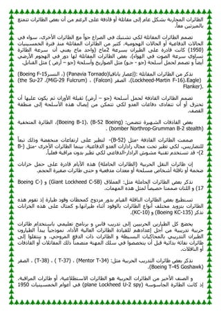 ‫رزّزغ‬ ‫اٌطبئواد‬ ٘‫ثؼ‬ ْ‫أ‬ ِٓ ُ‫اٌوغ‬ ٍٝ‫ػ‬ ‫لبمفخ‬ ٚ‫أ‬ ‫ِمبرٍخ‬ ٌٝ‫ئ‬ َ‫ػب‬ ً‫ثْى‬ ‫اٌّؾبهثخ‬ ‫اٌطبئواد‬
.ً‫ب‬‫ِؼ‬ ٓ١‫ير‬١ٌّ‫ثب‬
ٟ‫ف‬ ‫اء‬ٍٛ ،ٜ‫األفو‬ ‫اٌطبئواد‬ ‫ِغ‬ ً‫ا‬ٛ‫ع‬ ‫اٌٖواع‬ ٟ‫ف‬ ‫رْزجه‬ ٟ‫ٌى‬ ‫اٌّمبرٍخ‬ ‫اٌطبئواد‬ ُّٖ‫ر‬
‫اٌّمب‬ ‫اٌطبئواد‬ ِٓ ‫و‬١‫وض‬ ،‫خ‬١ِٛ‫غ‬ٌٙ‫ا‬ ‫اٌؾبالد‬ ٚ‫أ‬ ‫خ‬١‫اٌلفبػ‬ ‫اٌؾبالد‬
‫بد‬١ٕ١َّ‫اٌق‬ ‫فزوح‬ ‫ِٕن‬ ‫رٍخ‬
(
1950
‫ثَوػخ‬ ْ‫وا‬١‫اٌط‬ ٍٝ‫ػ‬ ‫لبكهح‬ ‫وبٔذ‬ )
2
ْ‫أ‬ ٟٕ‫ؼ‬٠ ‫ِبؿ‬ ‫اؽل‬ٚ( ‫ِبؿ‬
‫اٌطبئوح‬ ‫ٍوػخ‬
ٟٙ‫األه‬ َٛ‫غ‬ٌٙ‫ا‬ ٟ‫ف‬ ‫ه‬ٚ‫ك‬ ‫ب‬ٌٙ ‫اٌّمبرٍخ‬ ‫اٌطبئواد‬ ٘‫ثؼ‬ ،)‫اء‬ٌٛٙ‫ا‬ ٟ‫ف‬ ‫د‬ٌٖٛ‫ا‬ ‫ٍوػخ‬ ٞٚ‫رَب‬
ٛ‫(ع‬ ‫أٍٍؾخ‬ ًّ‫ٌؾ‬ ُّٖ‫ر‬ ٚ ً‫ب‬ٚ٠‫أ‬
-
ٛ‫(ع‬ ‫أٍٍؾخ‬ٚ ‫ـ‬٠‫اه‬ٌٖٛ‫ا‬ ً‫ِض‬ )ٛ‫عـ‬
–
.ً‫اٌمٕبث‬ ً‫ِض‬ ) ٗ‫أه‬
‫ٔنو‬
‫(ئػٖبه‬: ‫اٌّمبرٍخ‬ ‫اٌطبئواد‬ ِٓ ‫و‬
‫ب‬١‫ثبٔبف‬
) (Panavia Tornado)
،
‫إٌَو‬
(Boeing F-15
Eagle)
،
(Lockheed-Martin F-16)
‫اٌٖمو‬ ،
(Falcon)
،
(MiG-29 Fulcrum)
،
(the Su-27
Flanker).
ٛ‫(ع‬ ‫أٍٍؾخ‬ ًّ‫ٌؾ‬ ‫اٌمبمفخ‬ ‫اٌطبئواد‬ ُّٖ‫ر‬
–
ْ‫أ‬ ‫ب‬ٙ١ٍ‫ػ‬ ْٛ‫ى‬٠ ُ‫ص‬ ْ‫ىا‬ٚ‫األ‬ ‫ٍخ‬١‫صم‬ )ٗ‫أه‬
‫رزفبك‬ ْ‫أ‬ ٚ‫أ‬ ‫رقزوق‬
‫ِٕطمخ‬ ٌٝ‫ئ‬ ‫األٍٍؾخ‬ ٖ‫٘ن‬ ‫ٖبي‬٠‫ئ‬ ِٓ ٓ‫رزّى‬ ٟ‫ٌى‬ ٚ‫اٌؼل‬ ‫كفبػبد‬ ٜ
.‫اٌمٖف‬
( :ّٓٚ‫رز‬ ‫وح‬١ٌْٙ‫ا‬ ‫اٌمبمفبد‬ ٘‫ثؼ‬
Boeing
B-52
(، )
Boeing B-1
‫خ‬١‫اٌّزقف‬ ‫اٌطبئوح‬ ،)
(
Northrop-Grumman B-2 stealth
bomber
. )
‫اٌمبمفخ‬ ‫اٌطبئواد‬ ‫ّّٕذ‬
-
( ً‫ِض‬
B-52
)
-
ً‫ب‬‫رجؼ‬ ‫مٌه‬ٚ ‫خ‬ٚ‫ِٕقف‬ ‫اهرفبػبد‬ ٍٝ‫ػ‬ ‫و‬١‫ٌزط‬
‫به‬ٚ‫ٌٍز‬
ٜ‫األفو‬ ‫اٌطبئواد‬ ‫ّٕب‬١‫ث‬ ،‫خ‬١‫اٌلفبػ‬ ٚ‫اٌؼل‬ ‫هاكاهاد‬ ‫ِغبي‬ ‫رؾذ‬ ‫و‬١‫رط‬ ٟ‫ٌى‬ ،ٌ٠
-
( ً‫ِض‬
B-
2
)
-
‫اٌواكاه‬ ُِْٛ ‫خ‬١ٕ‫رم‬ َ‫رَزقل‬ ‫لل‬
-
.ً‫ب‬١ٍ‫فؼ‬ ‫ِوالجخ‬ ْٚ‫ثل‬ ‫و‬١‫رط‬ ٟ‫ٌى‬ ٟ‫اٌلفبػ‬
‫فيأبد‬ ًّ‫ؽ‬ ٍٝ‫ػ‬ ‫لبكهح‬ َ‫ب‬٠‫األ‬ ٖ‫٘ن‬ )‫اٌؾبٍِخ‬ ‫(اٌطبئواد‬ ‫خ‬١‫اٌؾوث‬ ً‫إٌم‬ ‫بئواد‬ٛ ْ‫ئ‬
‫ِؼلاد‬ ٚ‫أ‬ ‫ٍَِؾخ‬ ٓ‫أّقب‬ ‫ٔبلٍخ‬ ٚ‫أ‬ ‫قّخ‬ٙ
.ُ‫اٌؾغ‬ ‫وح‬١‫ٕغ‬ ‫بئواد‬ٛ ٝ‫ؽز‬ ٚ ‫خ‬١‫ِلفؼ‬
( ‫اٌؼّالق‬ :ً‫ِض‬ ‫اٌؾبٍِخ‬ ‫اٌطبئواد‬ ٘‫ثؼ‬ ‫ٔنوو‬
Giant Lockheed C-5B
( ٚ )
Boeing C-
17
.‫ّبد‬ٌّٙ‫ا‬ ٖ‫٘ن‬ ً‫ٌّض‬ ُ‫ب‬ٖ١ٖ‫ف‬ ‫ّّٕزب‬ ْ‫اٌٍزب‬ ٚ )
ٖ‫٘ن‬ َٛ‫رم‬ ‫ئم‬ ‫بهح‬١ٛ ‫ك‬ٛ‫ل‬ٚ ‫وّؾطبد‬ ‫ط‬ٚ‫ِيك‬ ‫ه‬ٚ‫ثل‬ َ‫ب‬١‫اٌم‬ ‫إٌبلٍخ‬ ‫اٌطبئواد‬ ٘‫ثؼ‬ ‫غ‬١‫رَزط‬
‫ا‬ ‫اع‬ٛٔ‫أ‬ ‫ِقزٍف‬ ‫ل‬٠ٚ‫ثزي‬ ‫اٌطبئواد‬
‫اٌقيأبد‬ ٖ‫٘ن‬ ٍٝ‫ػ‬ ‫وّضبي‬ ٚ،‫ب‬ٙٔ‫وا‬١ٛ ‫أصٕبء‬ ‫ك‬ٛ‫ل‬ٌٛ‫ثب‬ ‫ٌطبئواد‬
( ‫ٔنوو‬
Boeing KC-135
( ٚ )
KC-10
.)
‫بئواد‬ٛ َ‫ثبٍزقلا‬ ّٟ١ٍ‫رؼ‬ ‫ثؤبِظ‬ ٚ ًٍ‫لب‬ ‫ت‬٠‫رله‬ ٌٝ‫ئ‬ ٓ١١‫اٌؾوث‬ ٓ٠‫به‬١‫اٌط‬ ً‫و‬ ‫غ‬ٚ‫ق‬٠
ْٚ‫به‬١‫اٌط‬ ‫جلأ‬٠ ً‫ب‬١‫مع‬ّٛٔ .‫األكاء‬ ‫خ‬١ٌ‫اٌؼب‬ ‫اٌطبئواد‬ ‫بكح‬١‫ٌٍم‬ ُ٘‫ئػلاك‬ ً‫أع‬ ِٓ ‫خ‬١‫ج‬٠‫رله‬ ‫خ‬١‫ؽوث‬
‫اٌز‬ ْ‫وا‬١‫اٌط‬
ٌٝ‫ئ‬ ‫ا‬ٍٛ‫ٕزم‬٠ ٚ ،ٟ‫ؽ‬ٚ‫اٌّو‬ ‫اٌلفغ‬ ‫ماد‬ ‫اٌطبئواد‬ ٚ ‫طخ‬١َ‫اٌج‬ ‫بد‬١‫ثبٌّؾبو‬ ٟ‫ج‬٠‫له‬
‫اٌمبمفبد‬ ٚ‫أ‬ ‫اٌّمبرالد‬ ‫مٌه‬ ً‫ب‬ّٕٚ‫ِز‬ ‫ٕخ‬ٌّٙ‫ا‬ ‫ٍٍه‬ ٟ‫ف‬ ‫ا‬ٖٖٛ‫زق‬٠ ْ‫أ‬ ً‫لج‬ ‫خ‬١‫ثلائ‬ ‫ٔفبصخ‬ ‫بئواد‬ٛ
.‫إٌبلالد‬ ٚ‫أ‬
( :ً‫ِض‬ ‫خ‬١‫اٌؾوث‬ ‫ت‬٠‫اٌزله‬ ‫بئواد‬ٛ ٘‫ثؼ‬ ‫ٔنوو‬
T-34
Mentor
( ، )
T-37
( ، )
T-38
‫اٌٖمو‬ ، )
(
Boeing T-45 Goshawk
.)
،‫اٌّوالجخ‬ ‫بئواد‬ٛ ٚ‫أ‬ ،‫خ‬١‫االٍزطالػ‬ ‫اٌطبئواد‬ ٛ٘ ‫خ‬١‫اٌؾوث‬ ‫اٌطبئواد‬ ِٓ ‫و‬١‫األف‬ ‫اٌٖٕف‬ ٚ
( ‫ٍخ‬ٍٛ‫اٌغب‬ ‫اٌطبئوح‬ ‫وبٔذ‬ ‫ئم‬
Lockheed U-2 spy
plane
‫بد‬١ٕ١َّ‫اٌق‬ َ‫ا‬ٛ‫أػ‬ ٟ‫ف‬ )
1950
 