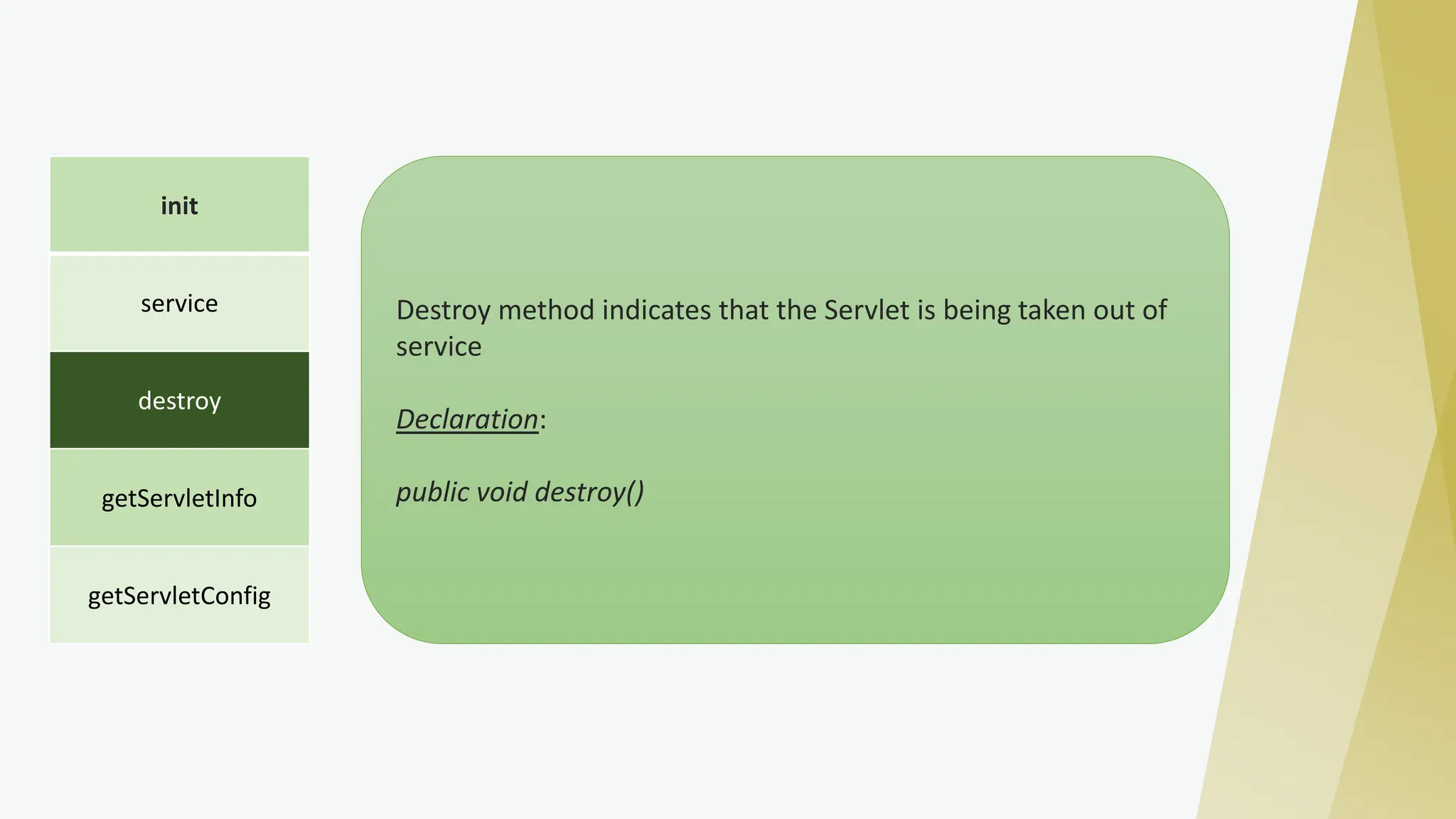 init
service
destroy
getServletInfo
getServletConfig
Destroy method indicates that the Servlet is being taken out of
service
Declaration:
public void destroy()
 