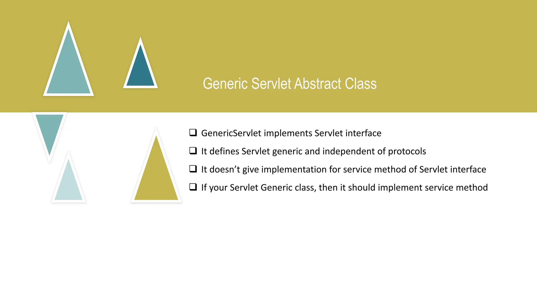Generic Servlet Abstract Class
 GenericServlet implements Servlet interface
 It defines Servlet generic and independent of protocols
 It doesn’t give implementation for service method of Servlet interface
 If your Servlet Generic class, then it should implement service method
 