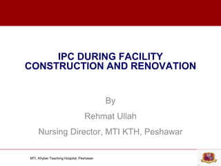 MTI, Khyber Teaching Hospital, Peshawar
IPC DURING FACILITY
CONSTRUCTION AND RENOVATION
By
Rehmat Ullah
Nursing Director, MTI KTH, Peshawar
 