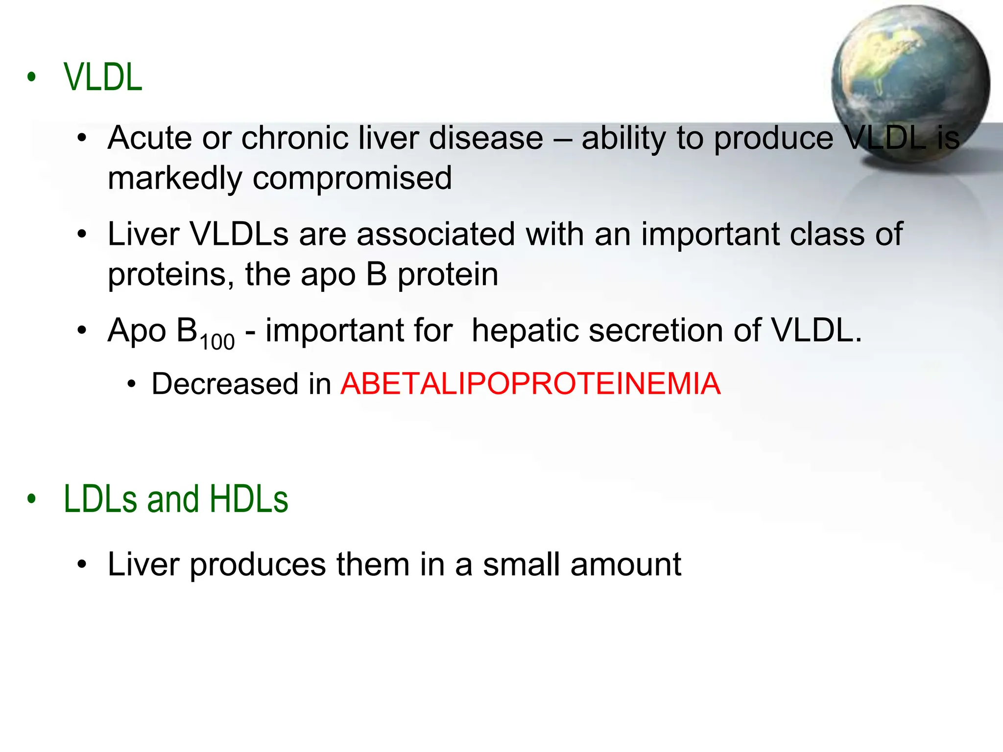 • VLDL
• Acute or chronic liver disease – ability to produce VLDL is
markedly compromised
• Liver VLDLs are associated with an important class of
proteins, the apo B protein
• Apo B100 - important for hepatic secretion of VLDL.
• Decreased in ABETALIPOPROTEINEMIA
• LDLs and HDLs
• Liver produces them in a small amount
 