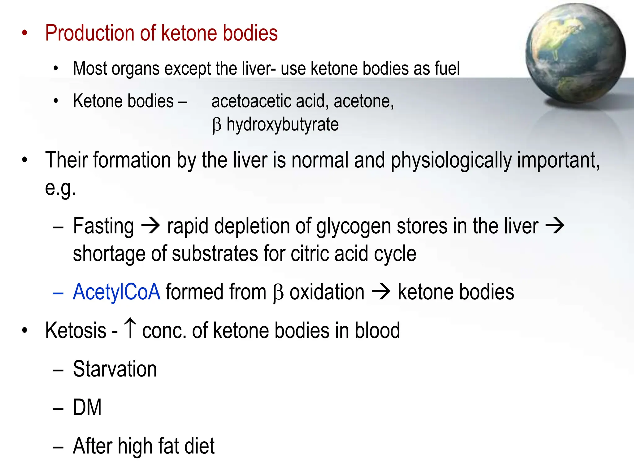 • Production of ketone bodies
• Most organs except the liver- use ketone bodies as fuel
• Ketone bodies – acetoacetic acid, acetone,
 hydroxybutyrate
• Their formation by the liver is normal and physiologically important,
e.g.
– Fasting  rapid depletion of glycogen stores in the liver 
shortage of substrates for citric acid cycle
– AcetylCoA formed from  oxidation  ketone bodies
• Ketosis -  conc. of ketone bodies in blood
– Starvation
– DM
– After high fat diet
 
