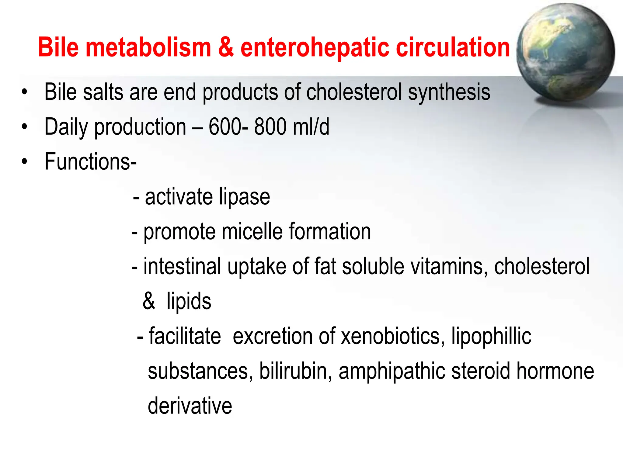 Bile metabolism & enterohepatic circulation
• Bile salts are end products of cholesterol synthesis
• Daily production – 600- 800 ml/d
• Functions-
- activate lipase
- promote micelle formation
- intestinal uptake of fat soluble vitamins, cholesterol
& lipids
- facilitate excretion of xenobiotics, lipophillic
substances, bilirubin, amphipathic steroid hormone
derivative
 
