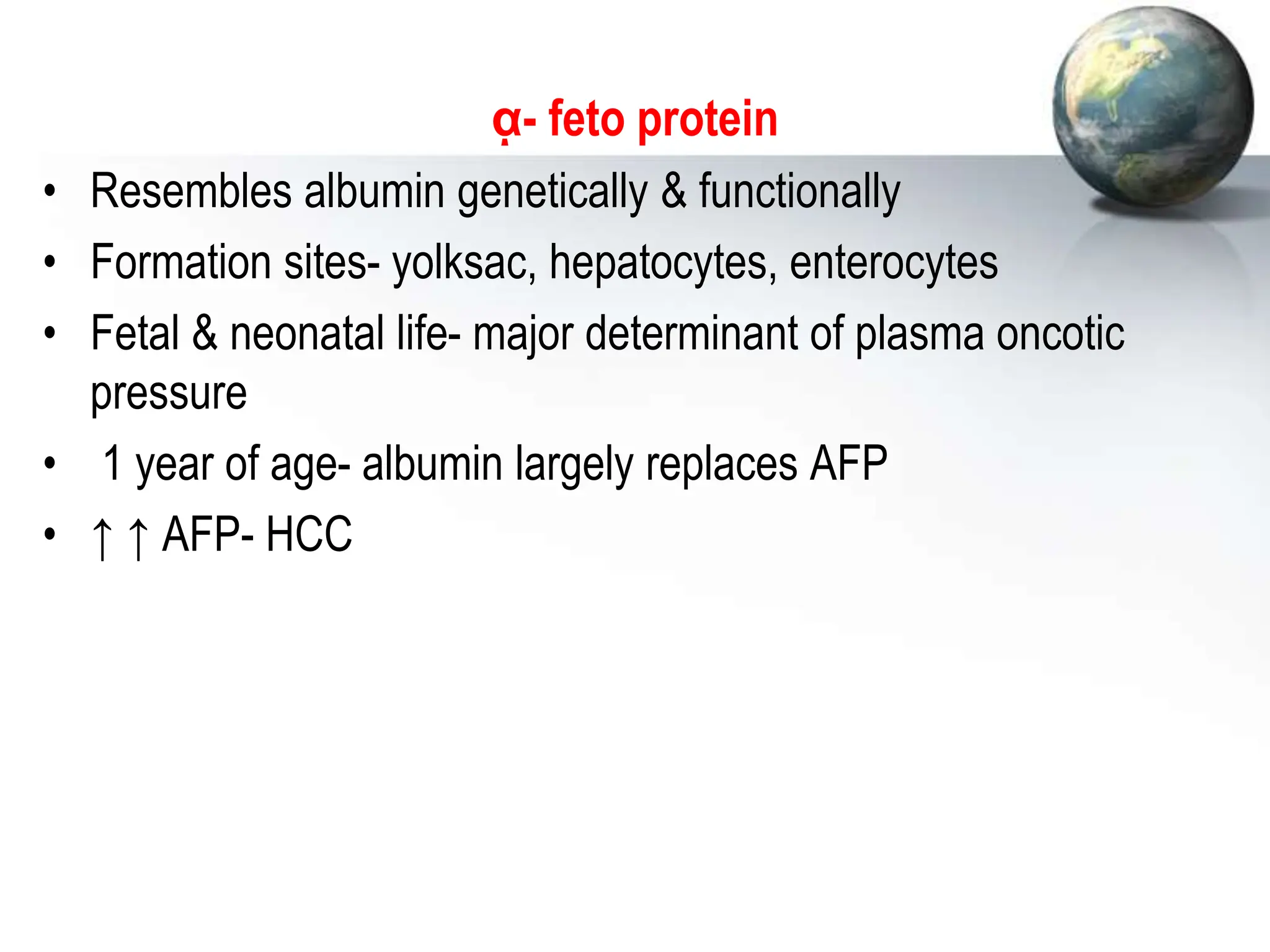 ᾳ- feto protein
• Resembles albumin genetically & functionally
• Formation sites- yolksac, hepatocytes, enterocytes
• Fetal & neonatal life- major determinant of plasma oncotic
pressure
• 1 year of age- albumin largely replaces AFP
• ↑ ↑ AFP- HCC
 
