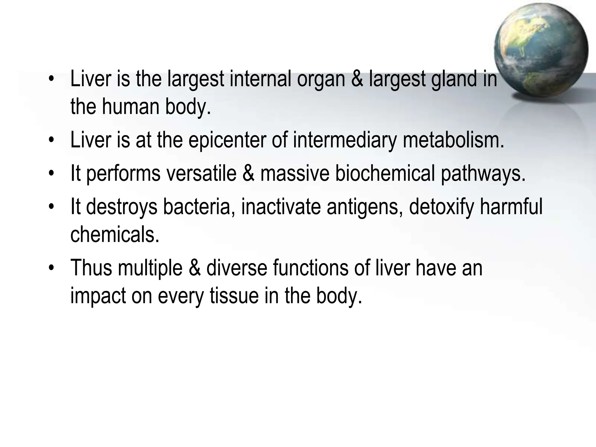 • Liver is the largest internal organ & largest gland in
the human body.
• Liver is at the epicenter of intermediary metabolism.
• It performs versatile & massive biochemical pathways.
• It destroys bacteria, inactivate antigens, detoxify harmful
chemicals.
• Thus multiple & diverse functions of liver have an
impact on every tissue in the body.
 