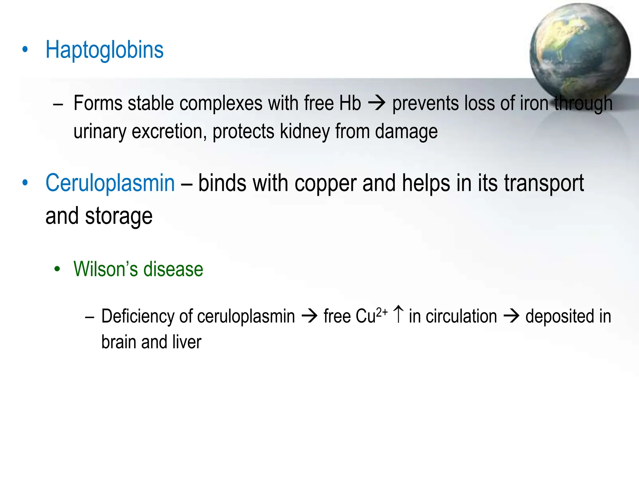 • Haptoglobins
– Forms stable complexes with free Hb  prevents loss of iron through
urinary excretion, protects kidney from damage
• Ceruloplasmin – binds with copper and helps in its transport
and storage
• Wilson’s disease
– Deficiency of ceruloplasmin  free Cu2+  in circulation  deposited in
brain and liver
 