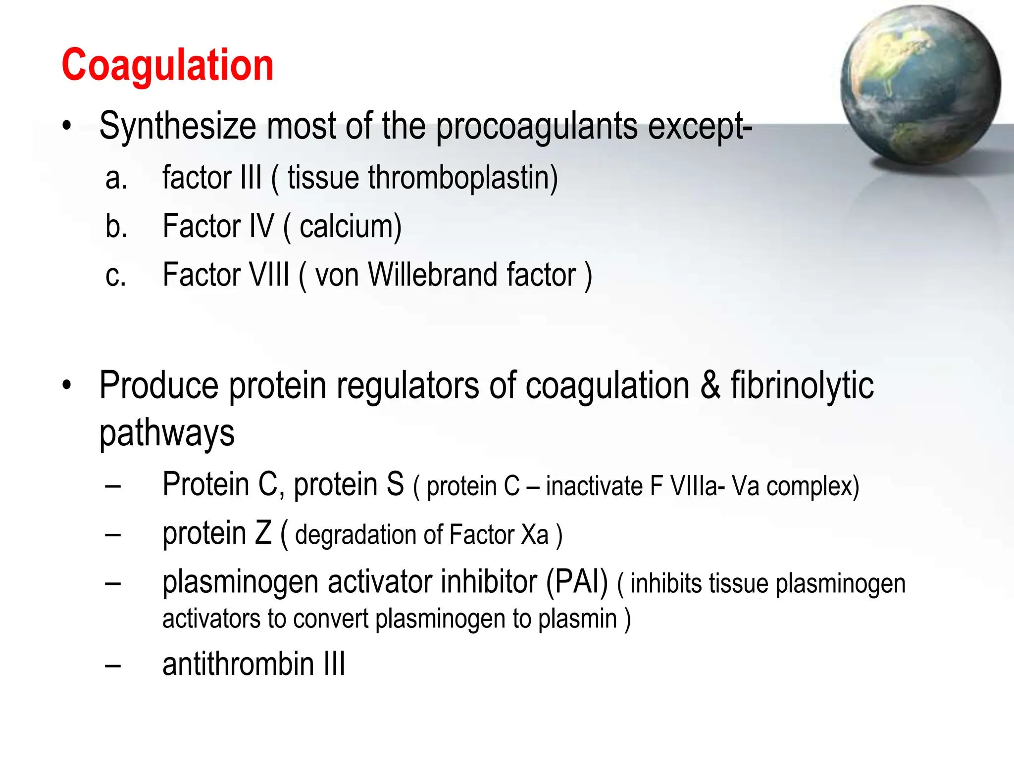 Coagulation
• Synthesize most of the procoagulants except-
a. factor III ( tissue thromboplastin)
b. Factor IV ( calcium)
c. Factor VIII ( von Willebrand factor )
• Produce protein regulators of coagulation & fibrinolytic
pathways
– Protein C, protein S ( protein C – inactivate F VIIIa- Va complex)
– protein Z ( degradation of Factor Xa )
– plasminogen activator inhibitor (PAI) ( inhibits tissue plasminogen
activators to convert plasminogen to plasmin )
– antithrombin III
 