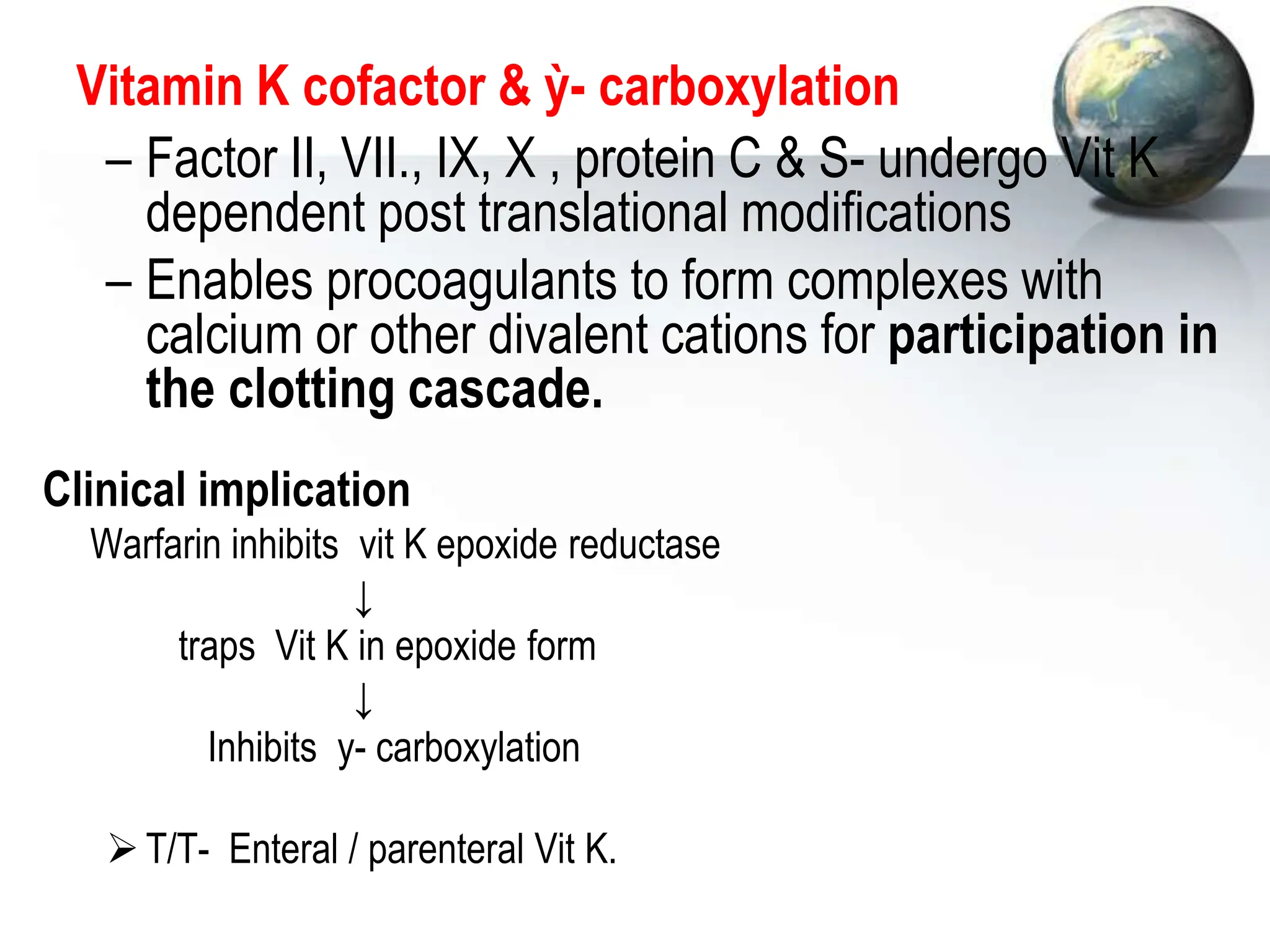 Vitamin K cofactor & ỳ- carboxylation
– Factor II, VII., IX, X , protein C & S- undergo Vit K
dependent post translational modifications
– Enables procoagulants to form complexes with
calcium or other divalent cations for participation in
the clotting cascade.
Clinical implication
Warfarin inhibits vit K epoxide reductase
↓
traps Vit K in epoxide form
↓
Inhibits y- carboxylation
T/T- Enteral / parenteral Vit K.
 