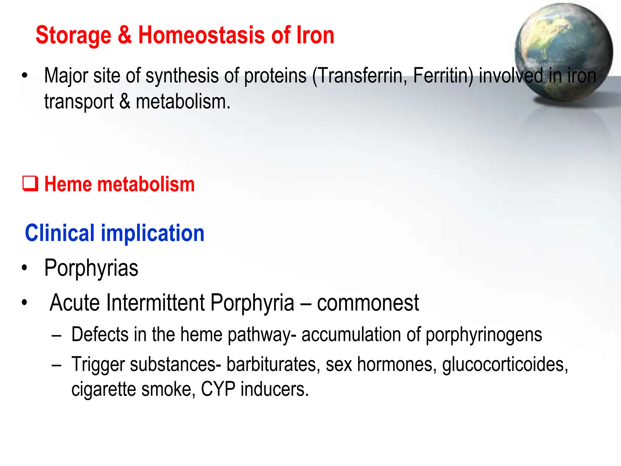 Storage & Homeostasis of Iron
• Major site of synthesis of proteins (Transferrin, Ferritin) involved in iron
transport & metabolism.
 Heme metabolism
Clinical implication
• Porphyrias
• Acute Intermittent Porphyria – commonest
– Defects in the heme pathway- accumulation of porphyrinogens
– Trigger substances- barbiturates, sex hormones, glucocorticoides,
cigarette smoke, CYP inducers.
 