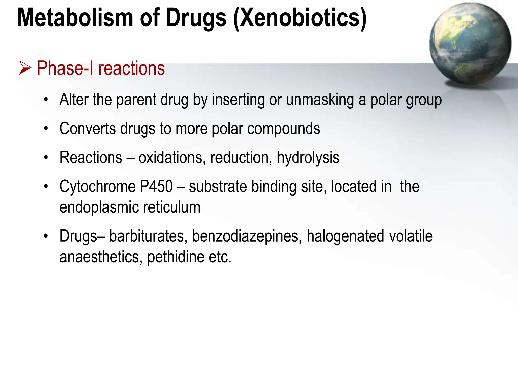 Metabolism of Drugs (Xenobiotics)
 Phase-I reactions
• Alter the parent drug by inserting or unmasking a polar group
• Converts drugs to more polar compounds
• Reactions – oxidations, reduction, hydrolysis
• Cytochrome P450 – substrate binding site, located in the
endoplasmic reticulum
• Drugs– barbiturates, benzodiazepines, halogenated volatile
anaesthetics, pethidine etc.
 