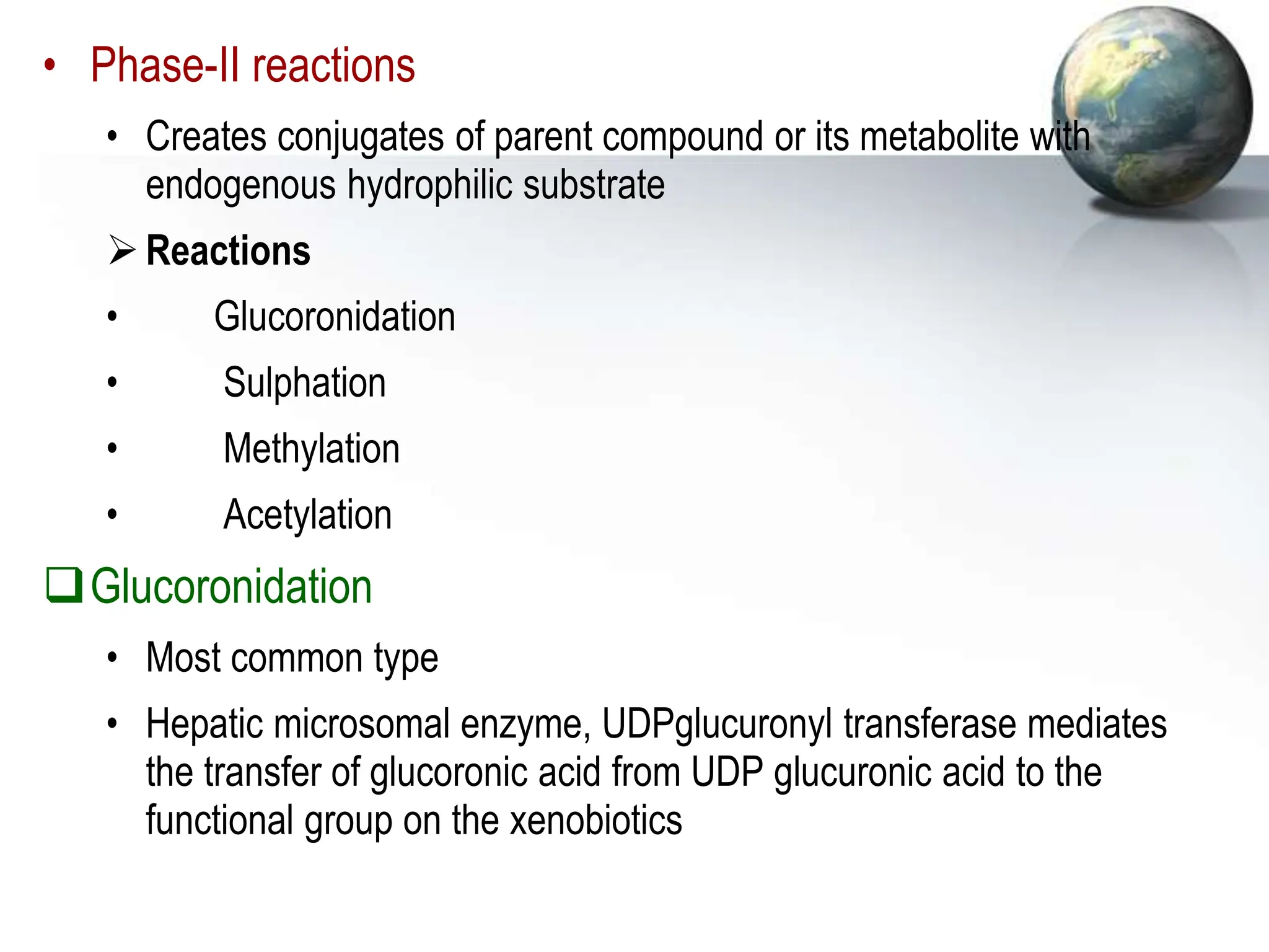 • Phase-II reactions
• Creates conjugates of parent compound or its metabolite with
endogenous hydrophilic substrate
Reactions
• Glucoronidation
• Sulphation
• Methylation
• Acetylation
Glucoronidation
• Most common type
• Hepatic microsomal enzyme, UDPglucuronyl transferase mediates
the transfer of glucoronic acid from UDP glucuronic acid to the
functional group on the xenobiotics
 