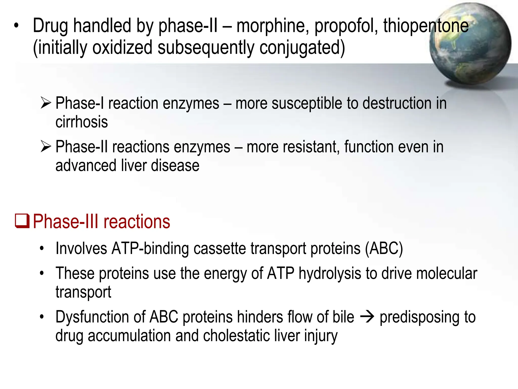 • Drug handled by phase-II – morphine, propofol, thiopentone
(initially oxidized subsequently conjugated)
Phase-I reaction enzymes – more susceptible to destruction in
cirrhosis
Phase-II reactions enzymes – more resistant, function even in
advanced liver disease
Phase-III reactions
• Involves ATP-binding cassette transport proteins (ABC)
• These proteins use the energy of ATP hydrolysis to drive molecular
transport
• Dysfunction of ABC proteins hinders flow of bile  predisposing to
drug accumulation and cholestatic liver injury
 