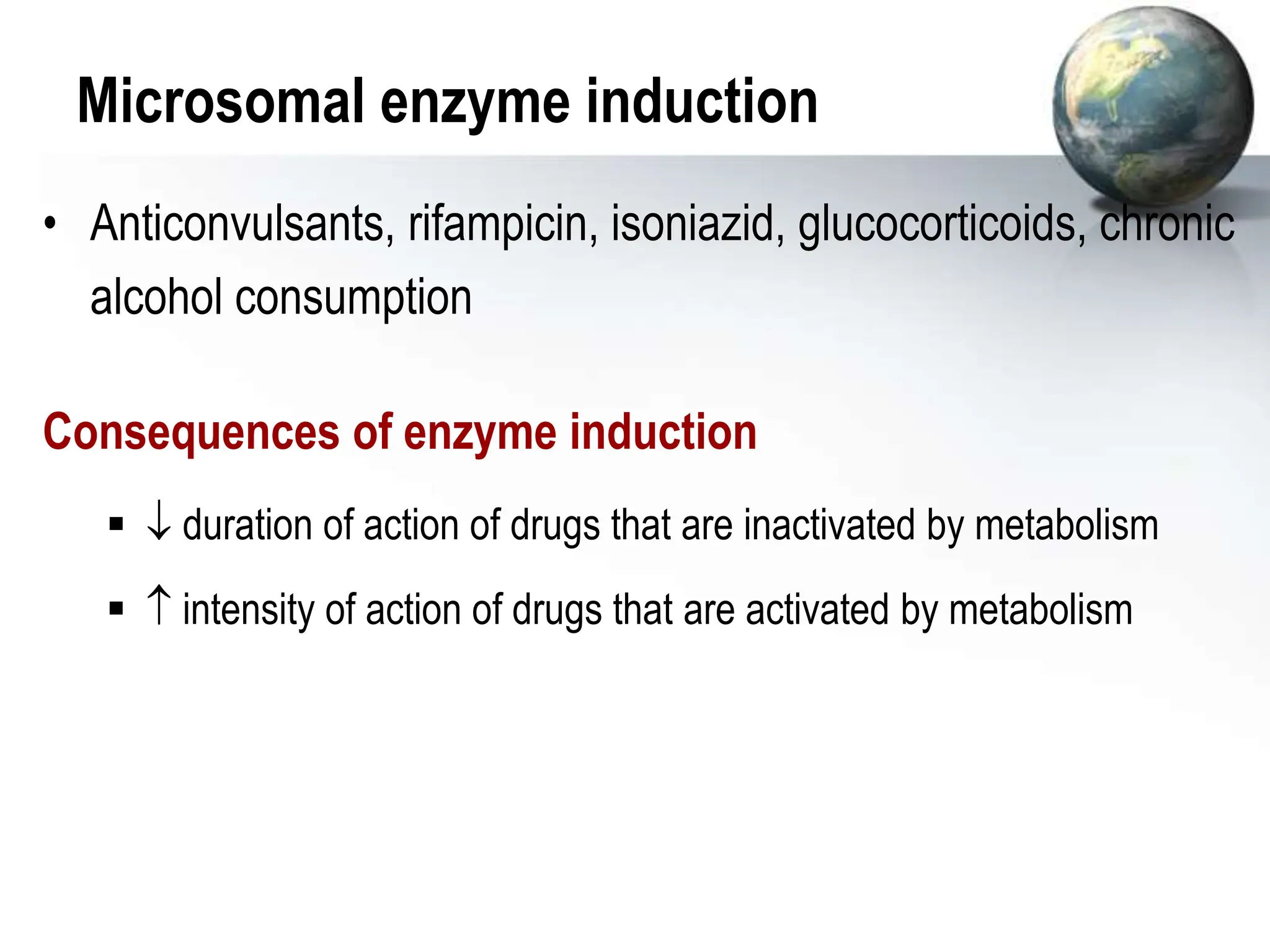 Microsomal enzyme induction
• Anticonvulsants, rifampicin, isoniazid, glucocorticoids, chronic
alcohol consumption
Consequences of enzyme induction
  duration of action of drugs that are inactivated by metabolism
  intensity of action of drugs that are activated by metabolism
 