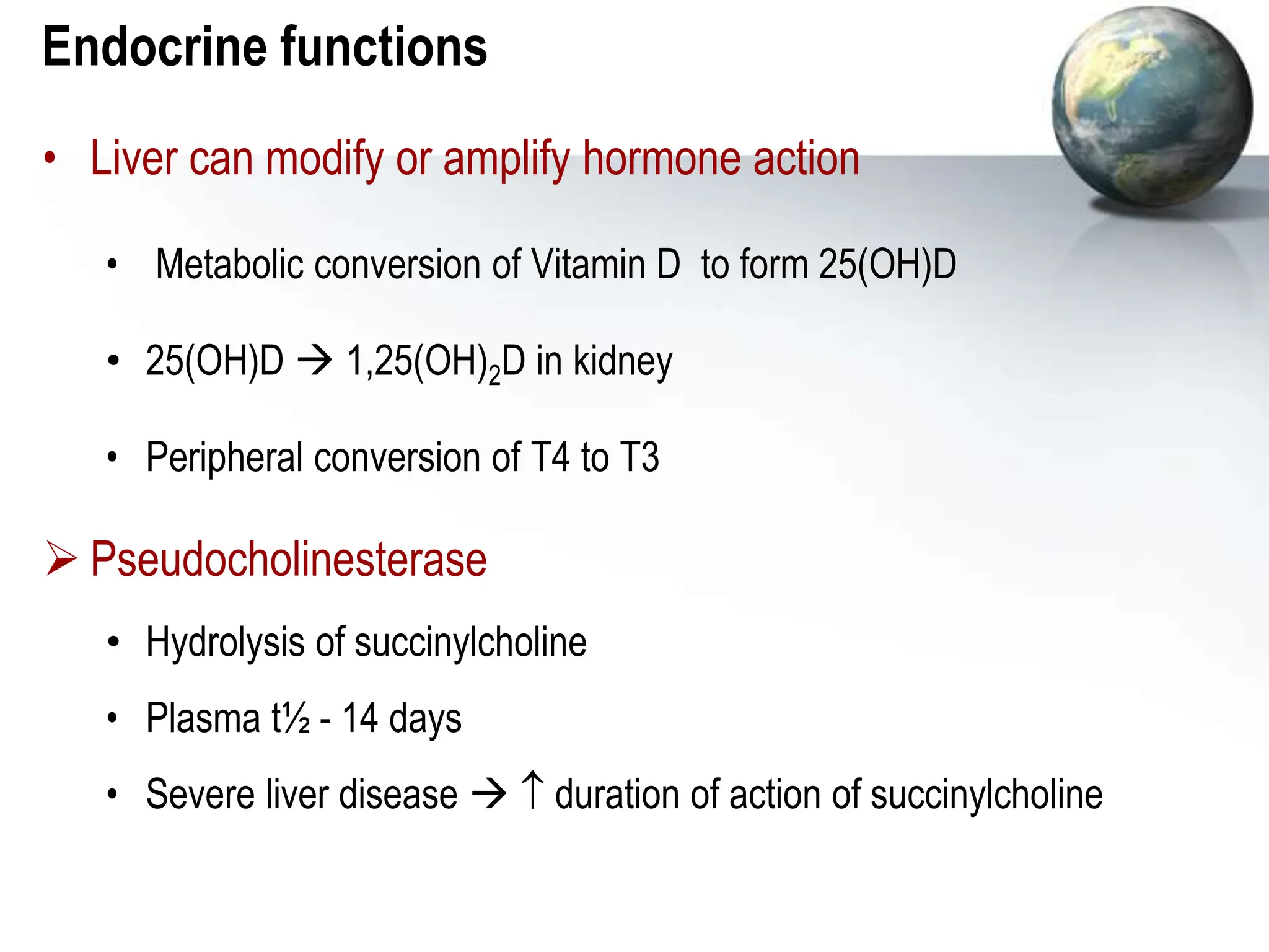 Endocrine functions
• Liver can modify or amplify hormone action
• Metabolic conversion of Vitamin D to form 25(OH)D
• 25(OH)D  1,25(OH)2D in kidney
• Peripheral conversion of T4 to T3
 Pseudocholinesterase
• Hydrolysis of succinylcholine
• Plasma t½ - 14 days
• Severe liver disease   duration of action of succinylcholine
 