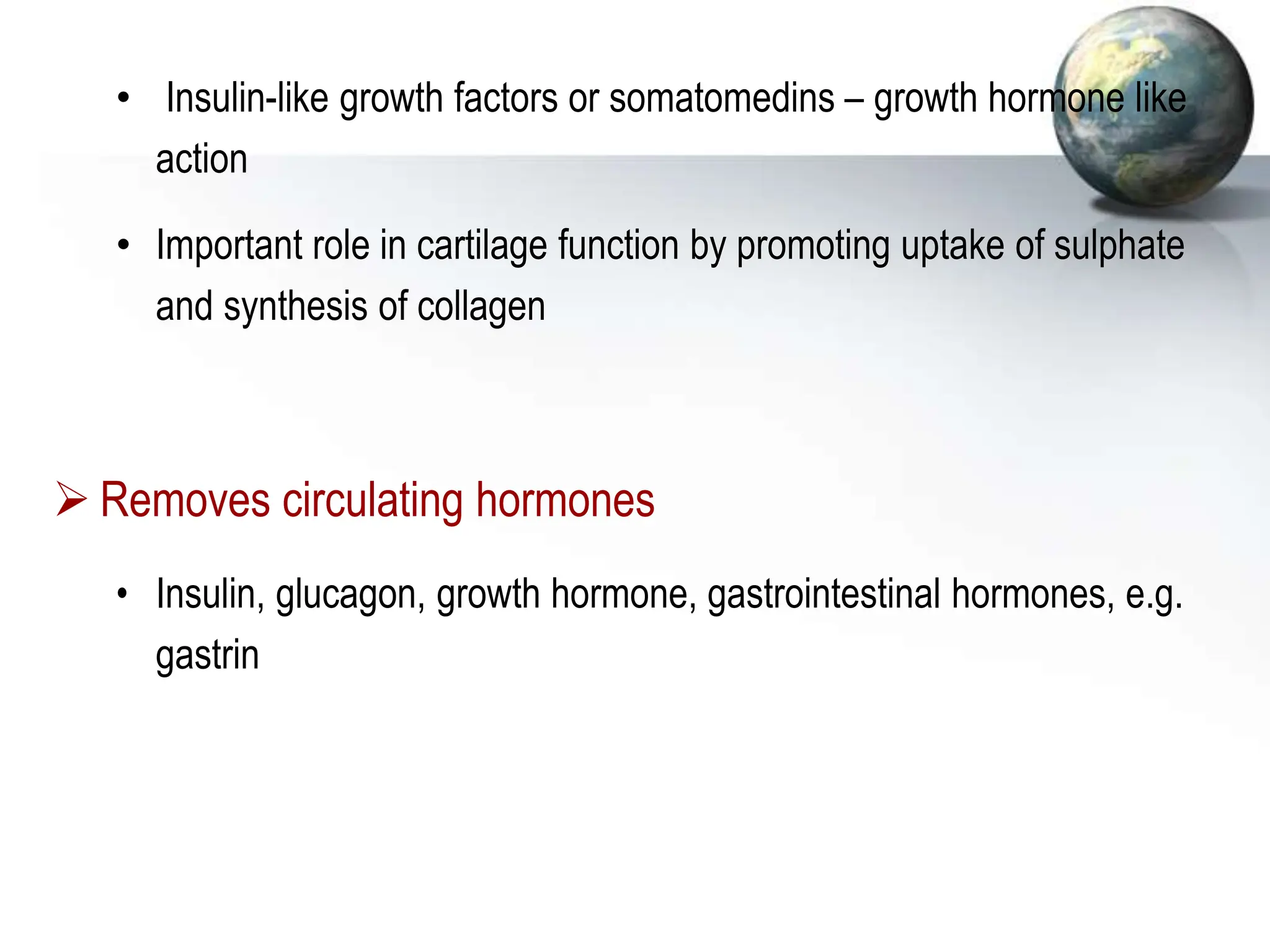• Insulin-like growth factors or somatomedins – growth hormone like
action
• Important role in cartilage function by promoting uptake of sulphate
and synthesis of collagen
 Removes circulating hormones
• Insulin, glucagon, growth hormone, gastrointestinal hormones, e.g.
gastrin
 