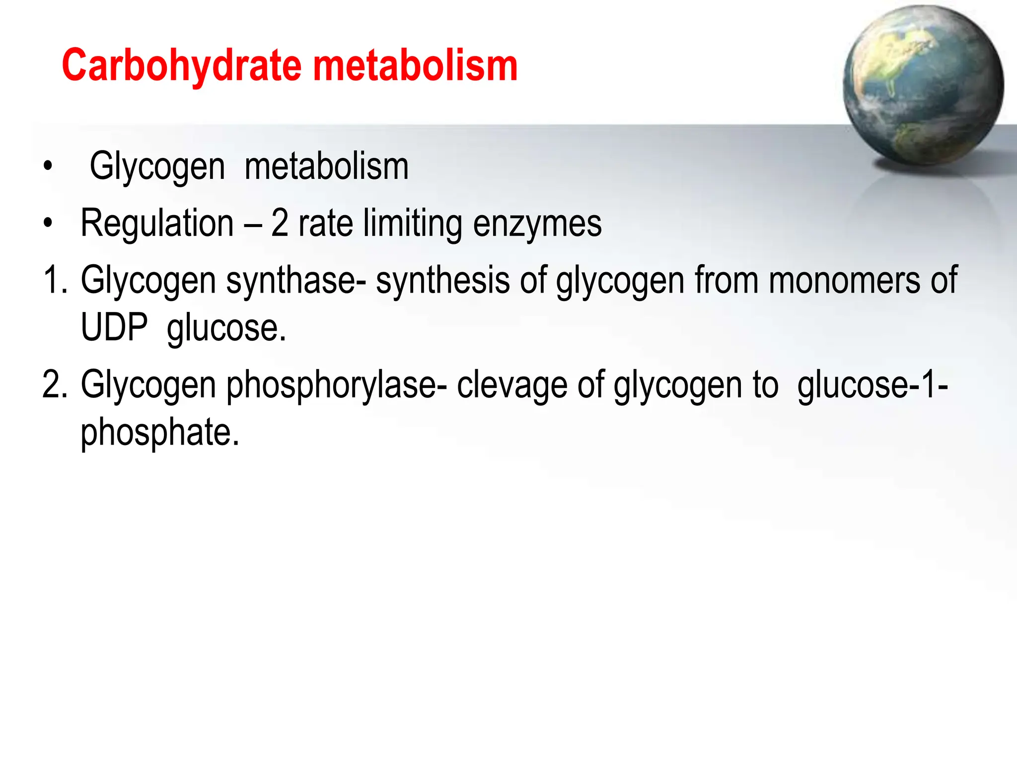 Carbohydrate metabolism
• Glycogen metabolism
• Regulation – 2 rate limiting enzymes
1. Glycogen synthase- synthesis of glycogen from monomers of
UDP glucose.
2. Glycogen phosphorylase- clevage of glycogen to glucose-1-
phosphate.
 