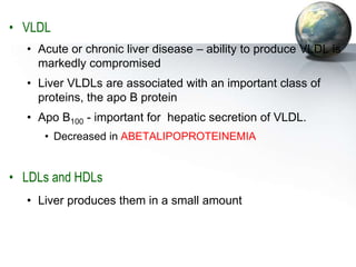 • VLDL
• Acute or chronic liver disease – ability to produce VLDL is
markedly compromised
• Liver VLDLs are associated with an important class of
proteins, the apo B protein
• Apo B100 - important for hepatic secretion of VLDL.
• Decreased in ABETALIPOPROTEINEMIA
• LDLs and HDLs
• Liver produces them in a small amount
 