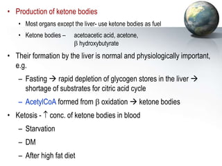 • Production of ketone bodies
• Most organs except the liver- use ketone bodies as fuel
• Ketone bodies – acetoacetic acid, acetone,
 hydroxybutyrate
• Their formation by the liver is normal and physiologically important,
e.g.
– Fasting  rapid depletion of glycogen stores in the liver 
shortage of substrates for citric acid cycle
– AcetylCoA formed from  oxidation  ketone bodies
• Ketosis -  conc. of ketone bodies in blood
– Starvation
– DM
– After high fat diet
 