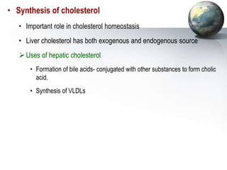 • Synthesis of cholesterol
• Important role in cholesterol homeostasis
• Liver cholesterol has both exogenous and endogenous source
Uses of hepatic cholesterol
• Formation of bile acids- conjugated with other substances to form cholic
acid.
• Synthesis of VLDLs
 