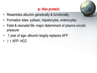 ᾳ- feto protein
• Resembles albumin genetically & functionally
• Formation sites- yolksac, hepatocytes, enterocytes
• Fetal & neonatal life- major determinant of plasma oncotic
pressure
• 1 year of age- albumin largely replaces AFP
• ↑ ↑ AFP- HCC
 