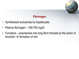 Fibrinogen
• Synthesized exclusively by hepatocytes
• Plasma fibrinogen – 100-700 mg/dl
• Functions – polymerizes into long fibrin threads by the action of
thrombin  formation of clot
 