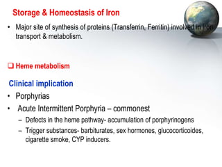 Storage & Homeostasis of Iron
• Major site of synthesis of proteins (Transferrin, Ferritin) involved in iron
transport & metabolism.
 Heme metabolism
Clinical implication
• Porphyrias
• Acute Intermittent Porphyria – commonest
– Defects in the heme pathway- accumulation of porphyrinogens
– Trigger substances- barbiturates, sex hormones, glucocorticoides,
cigarette smoke, CYP inducers.
 