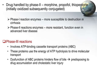 • Drug handled by phase-II – morphine, propofol, thiopentone
(initially oxidized subsequently conjugated)
Phase-I reaction enzymes – more susceptible to destruction in
cirrhosis
Phase-II reactions enzymes – more resistant, function even in
advanced liver disease
Phase-III reactions
• Involves ATP-binding cassette transport proteins (ABC)
• These proteins use the energy of ATP hydrolysis to drive molecular
transport
• Dysfunction of ABC proteins hinders flow of bile  predisposing to
drug accumulation and cholestatic liver injury
 